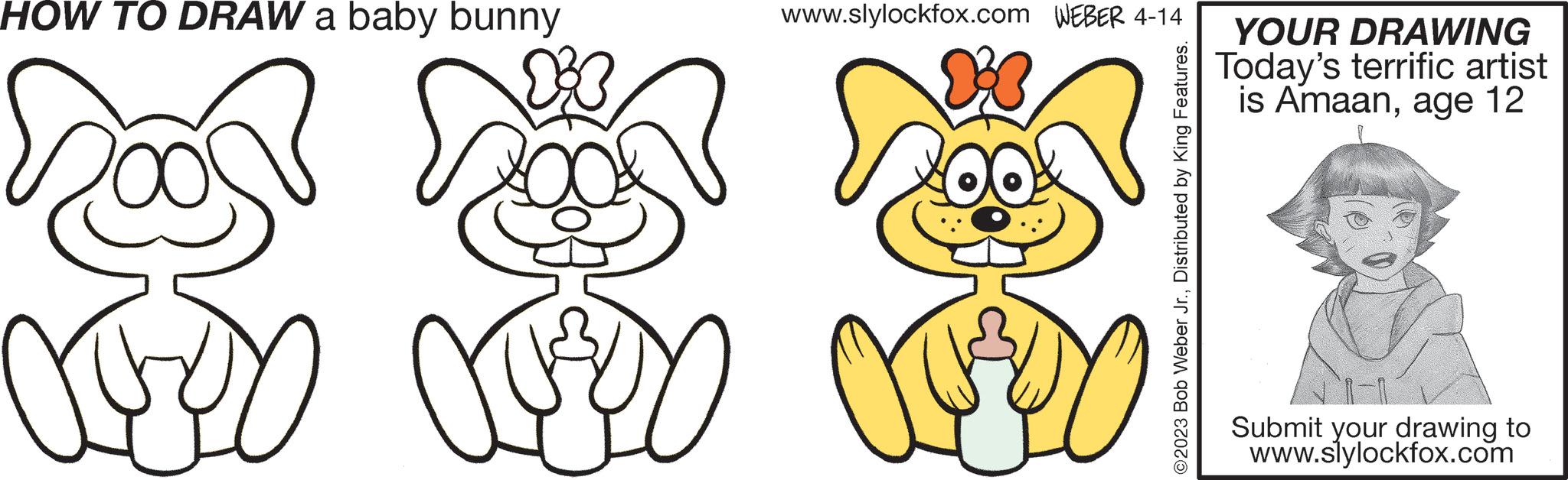 Gesture OCR: HOW TO DRAW a baby bunny CODO www.slylockfox.com WEBER 4-14 AUTOC YOUR DRAWING Today's terrific artist is Amaanage 12 Submit your drawing to www.slylockfox.com HOW TO DRAW a baby bunny CODO www.slylockfox.com WEBER 4-14 AUTOC YOUR DRAWING Today's terrific artist is Amaanage 12 Submit your drawing to www.slylockfox.com