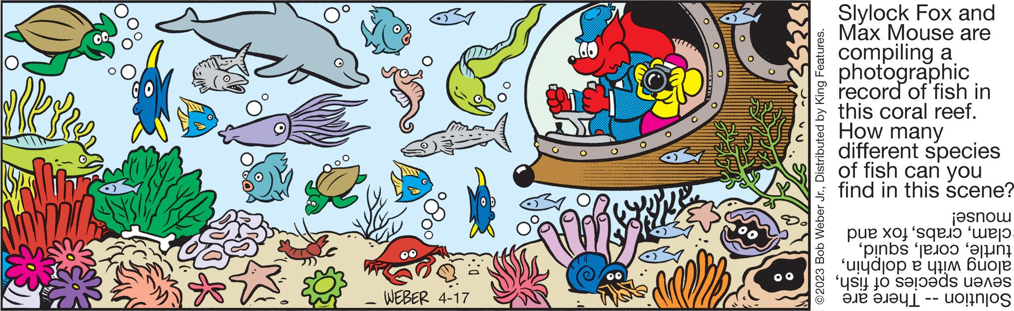 Font OCR: Berkeer WEBER 4-17 ?2023 Bob Weber Jr.Distributed by King Features. Slylock Fox and Max Mouse are compiling a photographic record of fish in this coral reef. How many different species of fish can you find in this scene? mouse! clamfox and turtleSolution - There are Berkeer WEBER 4-17 ?2023 Bob Weber Jr.Distributed by King Features . Slylock Fox and Max Mouse are compiling a photographic record of fish in this coral reef . How many different species of fish can you find in this scene ? mouse ! clamfox and turtlealong with a dolphinseven species of fishSolution - There are