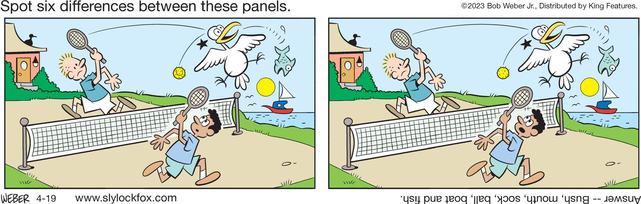 Adaptation OCR: Spot six differences between these panels. WEBER 4-19 www.slylockfox.com ©2023 Bob Weber Jr.Distributed by King Features. Eu si pe to ono 'n ????u? Spot six differences between these panels . WEBER 4-19 www.slylockfox.com © 2023 Bob Weber Jr.Distributed by King Features . Eu si pe to ono ' n ???? u ?