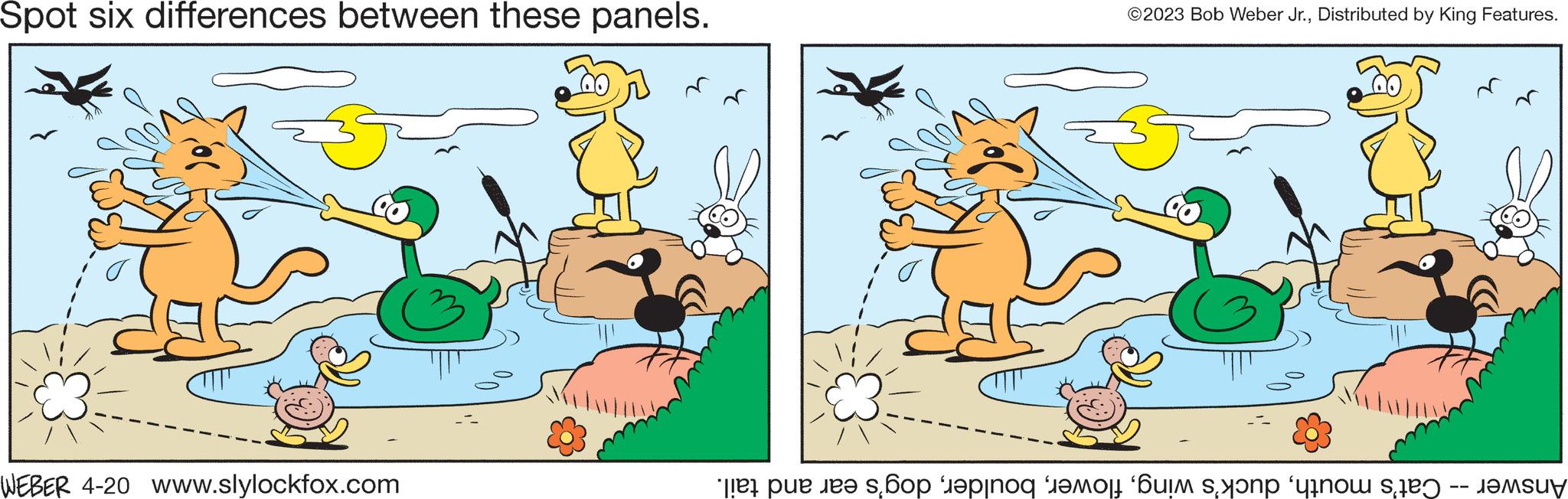 Sharing OCR: Spot six differences between these panels. WEBER 4-20 www.slylockfox.com ©2023 Bob Weber Jr.Distributed by King Features. Cat's mouthdog's ear and tail. Answer Spot six differences between these panels . WEBER 4-20 www.slylockfox.com © 2023 Bob Weber Jr.Distributed by King Features . Cat's mouthduck's wingdog's ear and tail . Answer