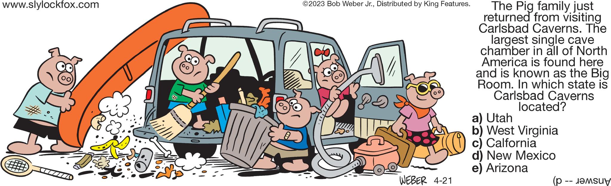 Art OCR: www.slylockfox.com CZ0 ?2023 Bob Weber Jr.Distributed by King Features. WEBER 4-21 The Pig family just returned from visiting Carlsbad Caverns. The largest single cave chamber in all of North America is found here and is known as the Big Room. In which state is Carlsbad Caverns located? a) Utah b) West Virginia c) Calfornia d) New Mexico e) Arizona (p. M www.slylockfox.com CZ0 ?2023 Bob Weber Jr.Distributed by King Features . WEBER 4-21 The Pig family just returned from visiting Carlsbad Caverns . The largest single cave chamber in all of North America is found here and is known as the Big Room . In which state is Carlsbad Caverns located ? a ) Utah b ) West Virginia c ) Calfornia d ) New Mexico e ) Arizona ( p . M