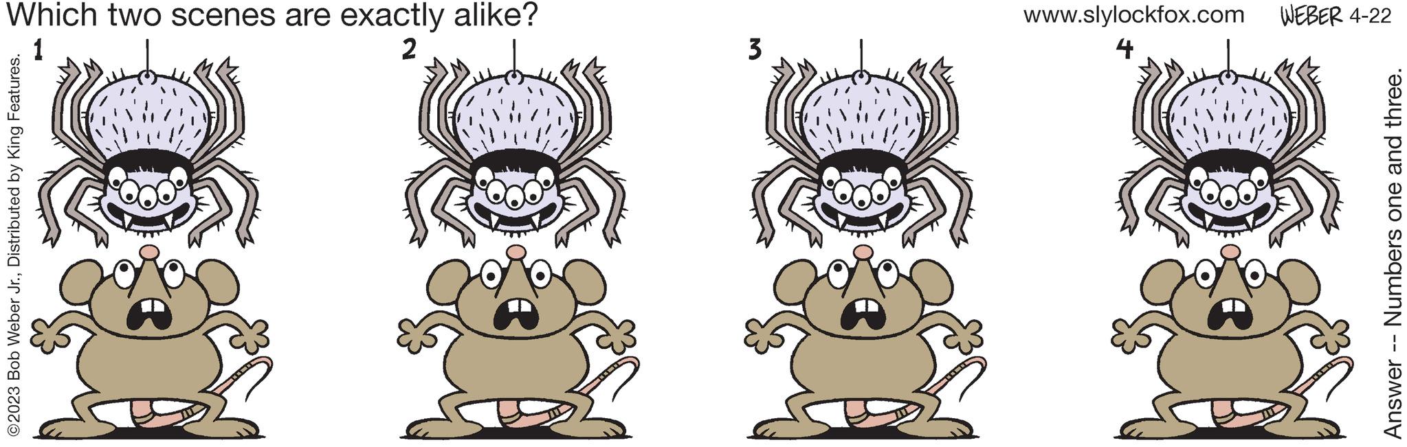 Art OCR: ©2023 Bob Weber Jr.Distributed by King Features. Which two scenes are exactly alike? 2 Answer -- Numbers one and three. 3 4 www.slylockfox.com WEBER 4-22 © 2023 Bob Weber Jr.Distributed by King Features . Which two scenes are exactly alike ? 2 Answer -- Numbers one and three . 3 4 www.slylockfox.com WEBER 4-22