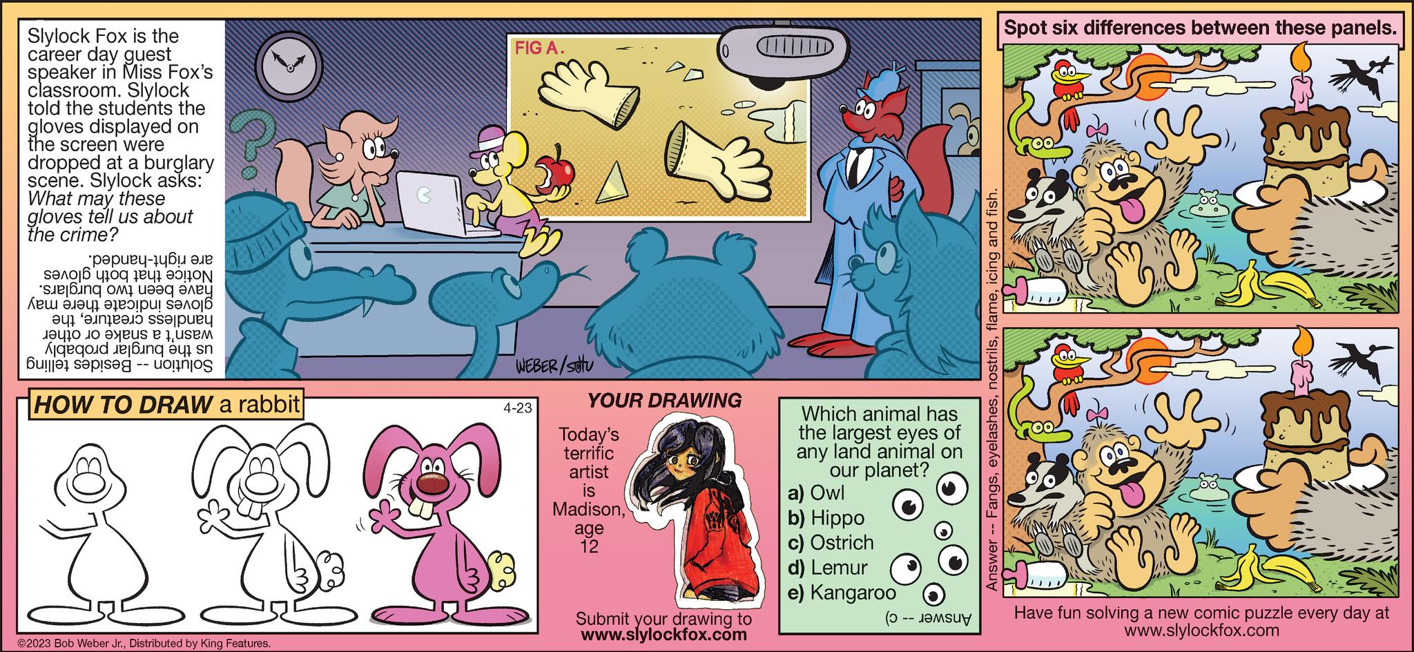 Comic book OCR: Slylock Fox is the career day guest speaker in Miss Fox's classroom. Slylock told the students the gloves displayed on the screen were dropped at a burglary scene. Slylock asks: What may these gloves tell us about the crime? ??????-14?? ??? S??? ? 410q të41 ?5 ON sue|?ing ?? ???q ???? ??? ????? ??? u! S? ? ??1 ????????? ss?luey da se usm Aqqi 6 -- HOW TO DRAW a rabbit ©2023 Bob Weber Jr.Distributed by King Features. 60 3 34 FIG A. WEBER/stu 4-23 YOUR DRAWING Today's terrific artist is Madison(0 age 12 Submit your drawing to www.slylockfox.com Which animal has the largest eyes of any land animal on our planet? a) Owl b) Hippo c) Ostrich d) Lemur e) Kangaroo -- M Answer -- Fangsicing and fish. Spot six differences between these panels. S qu 13 Have fun solving a new comic puzzle every day at www.slylockfox.com Slylock Fox is the career day guest speaker in Miss Fox's classroom . Slylock told the students the gloves displayed on the screen were dropped at a burglary scene . Slylock asks : What may these gloves tell us about the crime ? ?????? - 14?? ??? S??? ? 410q të41 ?5 ON sue | ?ing ?? ???q ???? ??? ????? ??? u ! S? ? ??1 ????????? ss?luey da se usm Aqqi 6 -- HOW TO DRAW a rabbit © 2023 Bob Weber Jr.Distributed by King Features . 60 3 34 FIG A. WEBER / stu 4-23 YOUR DRAWING Today's terrific artist is Madison( 0 age 12 Submit your drawing to www.slylockfox.com Which animal has the largest eyes of any land animal on our planet ? a ) Owl b ) Hippo c ) Ostrich d ) Lemur e ) Kangaroo -- M Answer -- Fangsicing and fish . Spot six differences between these panels . S qu 13 Have fun solving a new comic puzzle every day at www.slylockfox.com