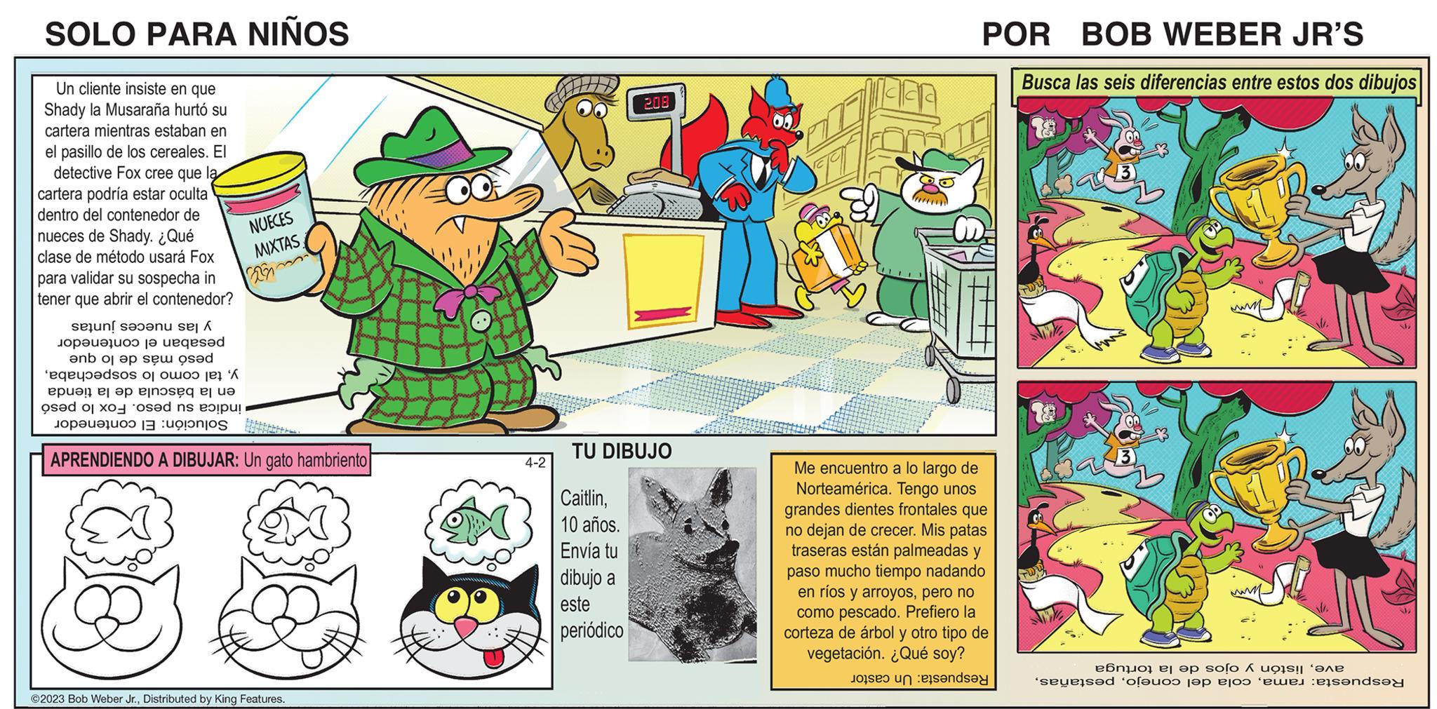 Sharing OCR: SOLO PARA NIÑOS Un cliente insiste en que Shady la Musaraña hurtó su cartera mientras estaban en el pasillo de los cereales. El detective Fox cree que la cartera podría estar oculta dentro del contenedor de nueces de Shady. ¿Qué clase de método usará Fox para validar su sospecha in tener que abrir el contenedor? Seun[ ?????? se| Á Jopauajuoo ?? uegesad ?nb oj ep sew osad se 'aqedos os per ep enosque sed od s op! S NUECES MIXTAS 22 Mengon APRENDIENDO A DIBUJAR: Un gato hambriento ?2023 Bob Weber Jr.Distributed by King Features. Soo Joma Sisson Suome Mowgro Bovendons Jaunange Monster 4-2 2.08 TU DIBUJO Caitlin10 años. Envía tu dibujo a este periódico POR BOB WEBER JR'S Busca las seis diferencias entre estos dos dibujos Me encuentro a lo largo de Norteamérica. Tengo unos grandes dientes frontales que no dejan de crecer. Mis patas traseras están palmeadas y paso mucho tiempo nadando en ríos y arroyospero no como pescado. Prefiero la corteza de árbol y otro tipo de vegetación. ¿Qué soy? per a anda 18 ??no ? ?p solo 1 uo s! '??? sense ofeno je to i onda 2 SOLO PARA NIÑOS Un cliente insiste en que Shady la Musaraña hurtó su cartera mientras estaban en el pasillo de los cereales . El detective Fox cree que la cartera podría estar oculta dentro del contenedor de nueces de Shady . ¿ Qué clase de método usará Fox para validar su sospecha in tener que abrir el contenedor ? Seun [ ?? ?? ?? se | Á Jopauajuoo ?? uegesad ?nb oj ep sew osad se ' aqedos os per ep enosque sed od s op ! S NUECES MIXTAS 22 Mengon APRENDIENDO A DIBUJAR : Un gato hambriento ?2023 Bob Weber Jr.Distributed by King Features . Soo Joma Sisson Suome Mowgro Bovendons Jaunange Monster 4-2 2.08 TU DIBUJO Caitlin10 años . Envía tu dibujo a este periódico POR BOB WEBER JR'S Busca las seis diferencias entre estos dos dibujos Me encuentro a lo largo de Norteamérica . Tengo unos grandes dientes frontales que no dejan de crecer . Mis patas traseras están palmeadas y paso mucho tiempo nadando en ríos y arroyospero no como pescado . Prefiero la corteza de árbol y otro tipo de vegetación . ¿ Qué soy ? per a anda 18 ??no ? ?p solo 1 uo s ! ' ??? sense ofeno je to i onda 2