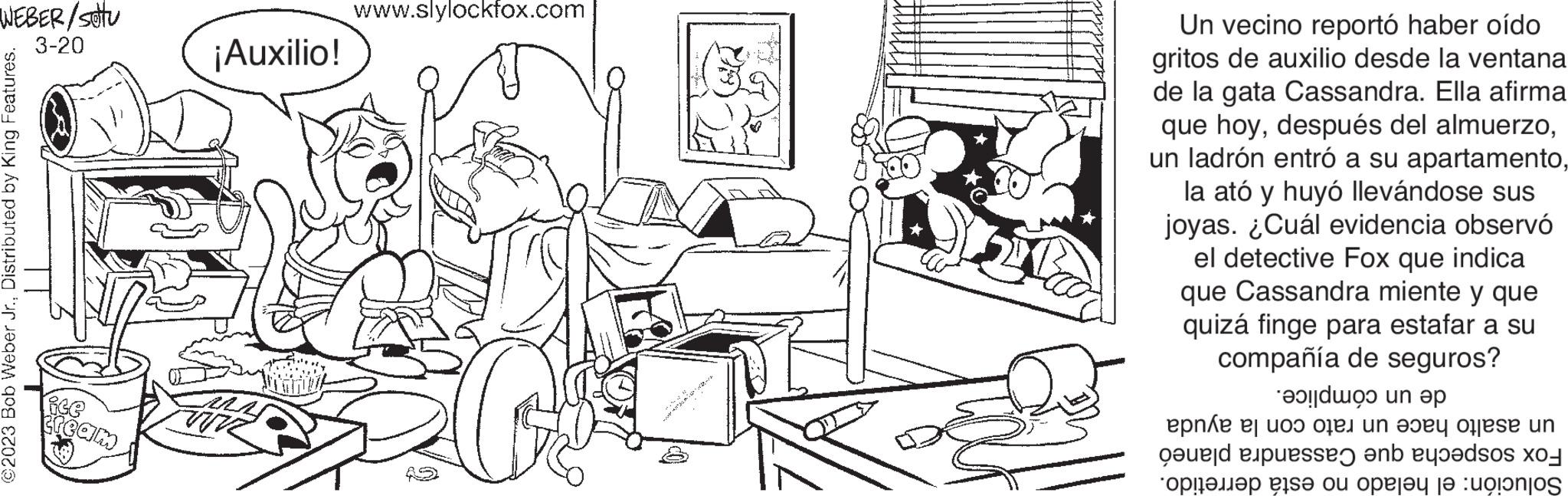 Style OCR: WEBER/SETU 3-20 ©2023 Bob Weber Jr.Distributed by King Features. ice cream ¡Auxilio! M www.slylockfox.com Un vecino reportó haber oído gritos de auxilio desde la ventana de la gata Cassandra. Ella afirma que hoyla ató y huyó llevándose sus joyas. ¿Cuál evidencia observó el detective Fox que indica que Cassandra miente y que quizá finge para estafar a su compañía de seguros? en epne uoo 0 od passe en ??!???? ? ?? ?? ????? ja :unjo un un ???? ofjese un dos WEBER / SETU 3-20 © 2023 Bob Weber Jr.Distributed by King Features . ice cream ¡ Auxilio ! M www.slylockfox.com Un vecino reportó haber oído gritos de auxilio desde la ventana de la gata Cassandra . Ella afirma que hoydespués del almuerzoun ladrón entró a su apartamentola ató y huyó llevándose sus joyas . ¿ Cuál evidencia observó el detective Fox que indica que Cassandra miente y que quizá finge para estafar a su compañía de seguros ? en epne uoo 0 od passe en ?? ! ???? ? ?? ?? ????? ja : unjo un un ???? ofjese un dos