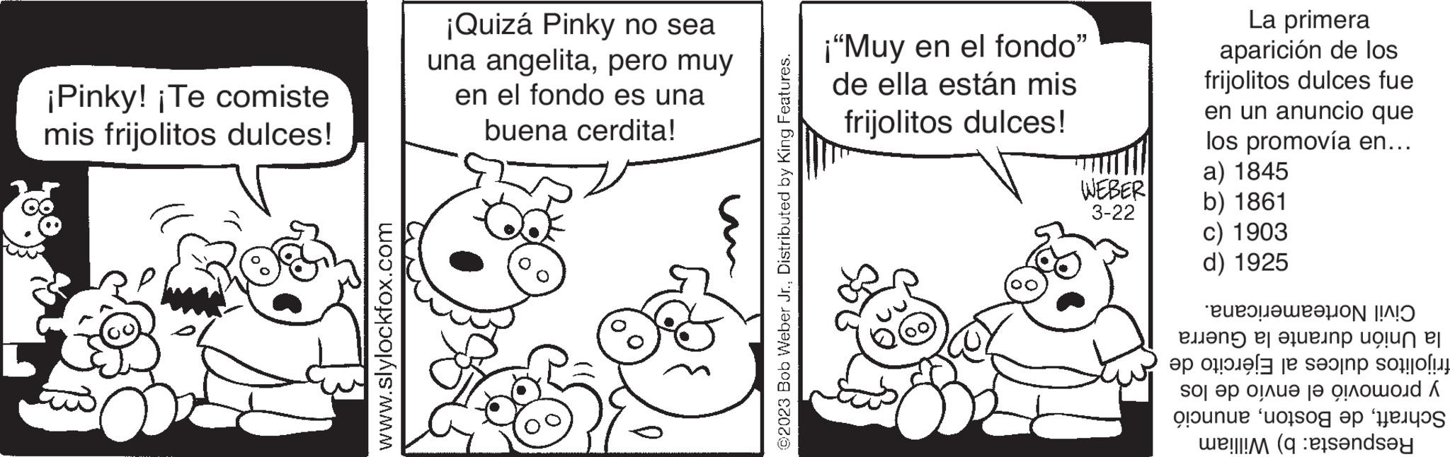 Gesture OCR: ¡Pinky! ¡Te comiste mis frijolitos dulces! www.slylockfox.com ¡Quizá Pinky no sea una angelitapero muy en el fondo es una buena cerdita! ©2023 Bob Weber Jr.Distributed by King Features. ¡"Muy en el fondo" de ella están mis frijolitos dulces! WEBER 3-22 La primera aparición de los frijolitos dulces fue en un anuncio que los promovía en... a) 1845 b) 1861 c) 1903 d) 1925 Civil Norteamericana. la Unión durante la Guerra frijolitos dulces al Ejército de y promovió el envío de los Schraftanunció Respuesta: b) William ¡ Pinky ! ¡ Te comiste mis frijolitos dulces ! www.slylockfox.com ¡ Quizá Pinky no sea una angelitapero muy en el fondo es una buena cerdita ! © 2023 Bob Weber Jr.Distributed by King Features . ¡ " Muy en el fondo " de ella están mis frijolitos dulces ! WEBER 3-22 La primera aparición de los frijolitos dulces fue en un anuncio que los promovía en ... a ) 1845 b ) 1861 c ) 1903 d ) 1925 Civil Norteamericana . la Unión durante la Guerra frijolitos dulces al Ejército de y promovió el envío de los Schraftde Bostonanunció Respuesta : b ) William