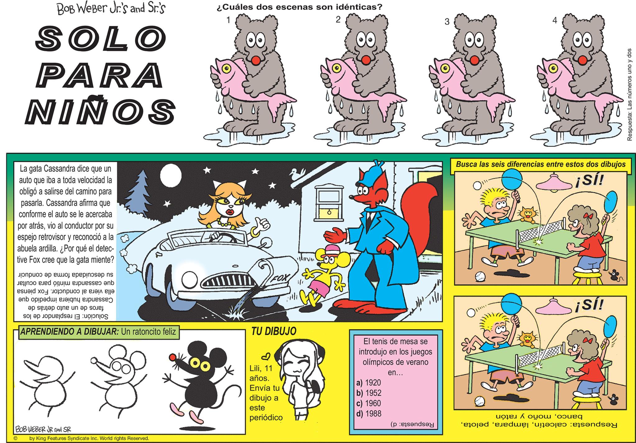 Illustration OCR: BOB Weber Jr.'s and Sr.'s SOLO PARA NIÑOS La gata Cassandra dice que un auto que iba a toda velocidad la obligó a salirse del camino para pasarla. Cassandra afirma que conforme el auto se le acercaba por atrásvio al conductor por su espejo retrovisor y reconoció a la abuela ardilla. ¿Por qué el detec- tive Fox cree que la gata miente? ??????? ?? ???? ????!????p ns to be on a ?nb se en op a se op po e een be i na de APRENDIENDO A DIBUJAR: Un ratoncito feliz * * BOB WEBER JR and SR by King Features Syndicate Inc. World rights Reserved. COO ¿Cuáles dos escenas son idénticas? 2 OO TU DIBUJO Lili11 años. Envía tu dibujo a este periódico A 00 El tenis de mesa se introdujo en los juegos olímpicos de verano en... a) 1920 b) 1952 c) 1960 d) 1988 (pende 3 00 OO Busca las seis diferencias entre estos dos dibujos ¡Sí! O"" ¡Sí! to be pod dwyr arranged and Respuesta: Las números uno y dos BOB Weber Jr.'s and Sr.'s SOLO PARA NIÑOS La gata Cassandra dice que un auto que iba a toda velocidad la obligó a salirse del camino para pasarla . Cassandra afirma que conforme el auto se le acercaba por atrásvio al conductor por su espejo retrovisor y reconoció a la abuela ardilla . ¿ Por qué el detec tive Fox cree que la gata miente ? ??????? ?? ???? ???? ! ????p ns to be on a ?nb se en op a se op po e een be i na de APRENDIENDO A DIBUJAR : Un ratoncito feliz * * BOB WEBER JR and SR by King Features Syndicate Inc. World rights Reserved . COO ¿ Cuáles dos escenas son idénticas ? 2 OO TU DIBUJO Lili11 años . Envía tu dibujo a este periódico A 00 El tenis de mesa se introdujo en los juegos olímpicos de verano en ... a ) 1920 b ) 1952 c ) 1960 d ) 1988 ( pende 3 00 OO Busca las seis diferencias entre estos dos dibujos ¡ Sí ! O " " ¡ Sí ! to be pod dwyr arranged and Respuesta : Las números uno y dos