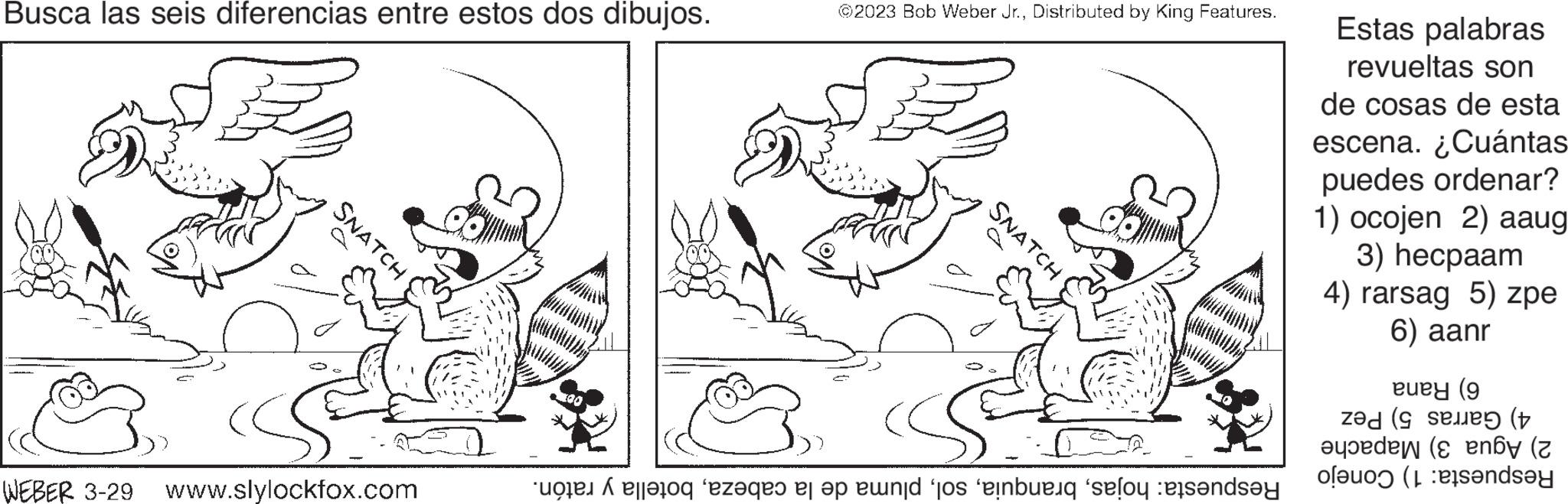 Jaw OCR: Busca las seis diferencias entre estos dos dibujos. SNATCH WEBER 3-29 www.slylockfox.com 307 *30 ©2023 Bob Weber Jr.Distributed by King Features. SNATCH to get to end to be founde Estas palabras revueltas son de cosas de esta escena. ¿Cuántas puedes ordenar? 1) ocojen 2) aaug 3) hecpaam 4) rarsag 5) zpe 6) aanr eury (9 ( (t den (en of ande Busca las seis diferencias entre estos dos dibujos . SNATCH WEBER 3-29 www.slylockfox.com 307 * 30 © 2023 Bob Weber Jr.Distributed by King Features . SNATCH to get to end to be founde Estas palabras revueltas son de cosas de esta escena . ¿ Cuántas puedes ordenar ? 1 ) ocojen 2 ) aaug 3 ) hecpaam 4 ) rarsag 5 ) zpe 6 ) aanr eury ( 9 ( ( t den ( en of ande