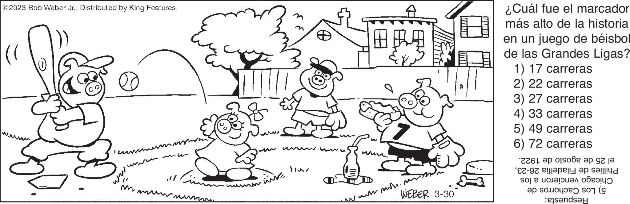 Vertebrate OCR: ©2023 Bob Weber Jr.Distributed by King Features. lace ???????? www ww. www.win |||| www www. ????? www. JIWZ 1829 WEBER 3-30 wwwwwwwww. ¿Cuál fue el marcador más alto de la historia en un juego de béisbol de las Grandes Ligas? 1) 17 carreras 2) 22 carreras 3) 27 carreras 4) 33 carreras 5) 49 carreras 6) 72 carreras el 25 de agosto de 1922. Filadelfia 26-23Phillies de Chicago vencieron a los 5) Los Cachorros de Respuesta: © 2023 Bob Weber Jr.Distributed by King Features . lace ???????? www ww . www.win |||| www www . ????? www . JIWZ 1829 WEBER 3-30 wwwwwwwww . ¿ Cuál fue el marcador más alto de la historia en un juego de béisbol de las Grandes Ligas ? 1 ) 17 carreras 2 ) 22 carreras 3 ) 27 carreras 4 ) 33 carreras 5 ) 49 carreras 6 ) 72 carreras el 25 de agosto de 1922 . Filadelfia 26-23Phillies de Chicago vencieron a los 5 ) Los Cachorros de Respuesta :