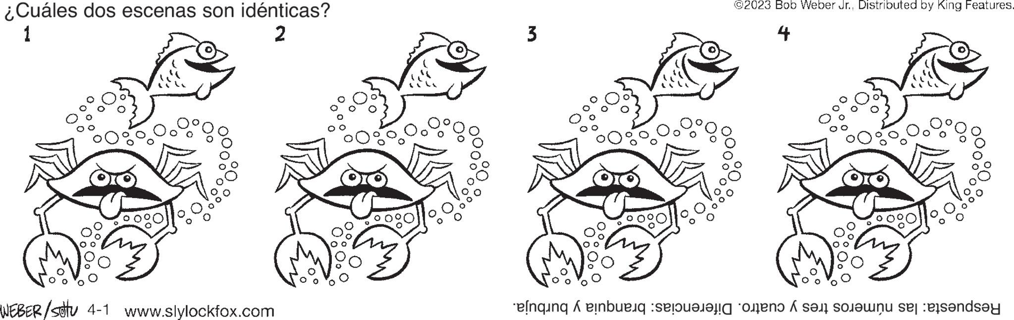 Drawing OCR: ¿Cuáles dos escenas son idénticas? 1 2 WEBER/sottu 4-1 www.slylockfox.com 3 0 ©2023 Bob Weber Jr.Distributed by King Features. 4 Respuesta: las números tres y cuatro. Diferencias: branquia y burbuja. ¿ Cuáles dos escenas son idénticas ? 1 2 WEBER / sottu 4-1 www.slylockfox.com 3 0 © 2023 Bob Weber Jr.Distributed by King Features . 4 Respuesta : las números tres y cuatro . Diferencias : branquia y burbuja .
