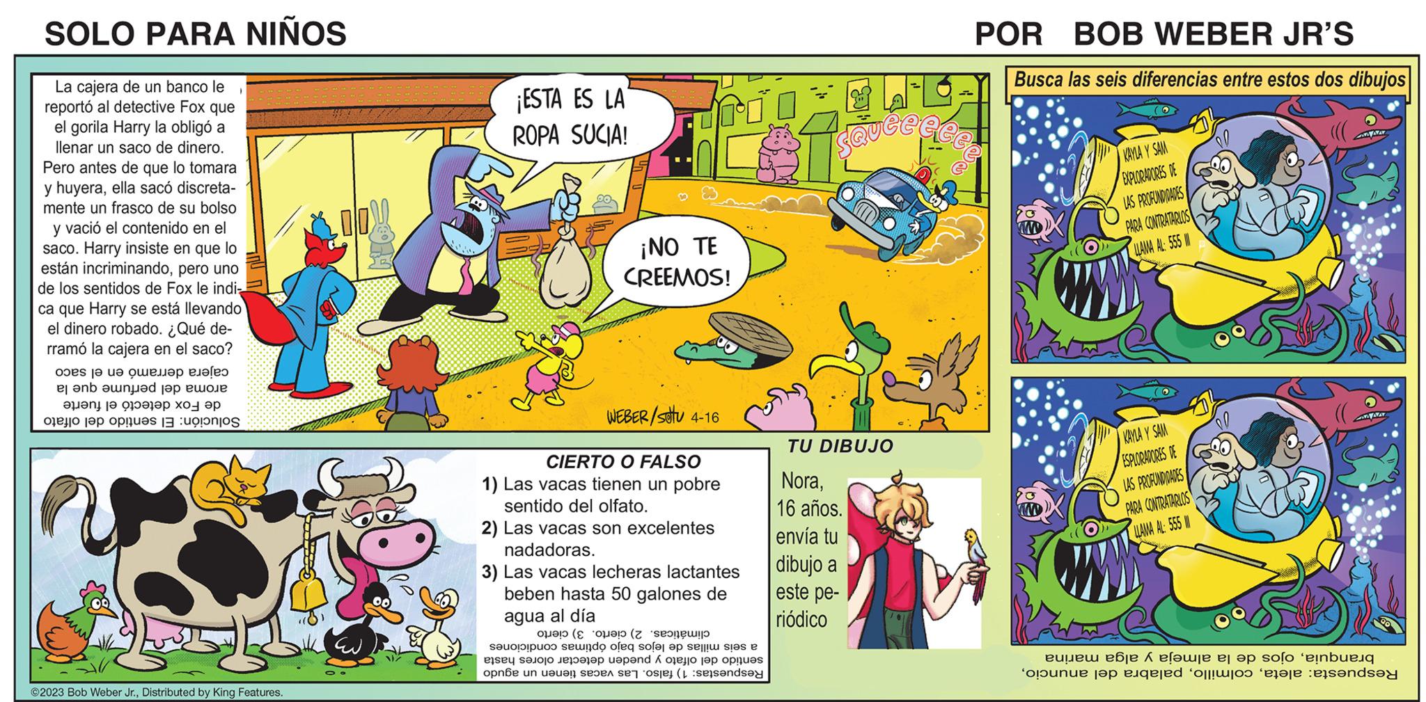 Sharing OCR: SOLO PARA NIÑOS La cajera de un banco le reportó al detective Fox que el gorila Harry la obligó a llenar un saco de dinero. Pero antes de que lo tomara y huyeraella sacó discreta- mente un frasco de su bolso y vació el contenido en el saco. Harry insiste en que lo están incriminandopero uno de los sentidos de Fox le indi- ca que Harry se está llevando el dinero robado. ¿Qué de- rramó la cajera en el saco? opes j? ?? ?????? ??? el en de ???n? ?? ????l?? ??- ?? o pontos ??? ?? ?? ©2023 Bob Weber Jr.Distributed by King Features. ¡ESTA ES LA ROPA SUCIA! 3 ¡NO TE CREEMOS! WEBER/stu 4-16 CIERTO O FALSO 1) Las vacas tienen un pobre sentido del olfato. 2) Las vacas son excelentes nadadoras. 3) Las vacas lecheras lactantes beben hasta 50 galones de agua al día a are solo a one un an de ( ( sendo of sofa a se stes e pond to the pres ser consey SQ Quée TU DIBUJO Nora16 años. envía tu dibujo a este pe- riódico POR BOB WEBER JR'S Busca las seis diferencias entre estos dos dibujos ee elle olunu KAYLA Y SAM EXPLORADORES DE LAS PROFUNDIDADES PARA CONTRATARLOS LLAMA AL: 555 KAYLA Y SAM ESPLORADORES DE LAS PROFUNDIDADES PARA CONTRATARLOS LLAMA AL: 555 AAWAY ese á e??wre er op so?o einb op jqered off!wroo ‘erire penda SOLO PARA NIÑOS La cajera de un banco le reportó al detective Fox que el gorila Harry la obligó a llenar un saco de dinero . Pero antes de que lo tomara y huyeraella sacó discreta mente un frasco de su bolso y vació el contenido en el saco . Harry insiste en que lo están incriminandopero uno de los sentidos de Fox le indi ca que Harry se está llevando el dinero robado . ¿ Qué de rramó la cajera en el saco ? opes j? ?? ?????? ??? el en de ???n? ?? ????l?? ??- ?? o pontos ??? ?? ?? © 2023 Bob Weber Jr.Distributed by King Features . ¡ ESTA ES LA ROPA SUCIA ! 3 ¡ NO TE CREEMOS ! WEBER / stu 4-16 CIERTO O FALSO 1 ) Las vacas tienen un pobre sentido del olfato . 2 ) Las vacas son excelentes nadadoras . 3 ) Las vacas lecheras lactantes beben hasta 50 galones de agua al día a are solo a one un an de ( ( sendo of sofa a se stes e pond to the pres ser consey SQ Quée TU DIBUJO Nora16 años . envía tu dibujo a este pe riódico POR BOB WEBER JR'S Busca las seis diferencias entre estos dos dibujos ee elle olunu KAYLA Y SAM EXPLORADORES DE LAS PROFUNDIDADES PARA CONTRATARLOS LLAMA AL : 555 KAYLA Y SAM ESPLORADORES DE LAS PROFUNDIDADES PARA CONTRATARLOS LLAMA AL : 555 AAWAY ese á e??wre er op so?o einb op jqered off ! wroo ‘ erire penda