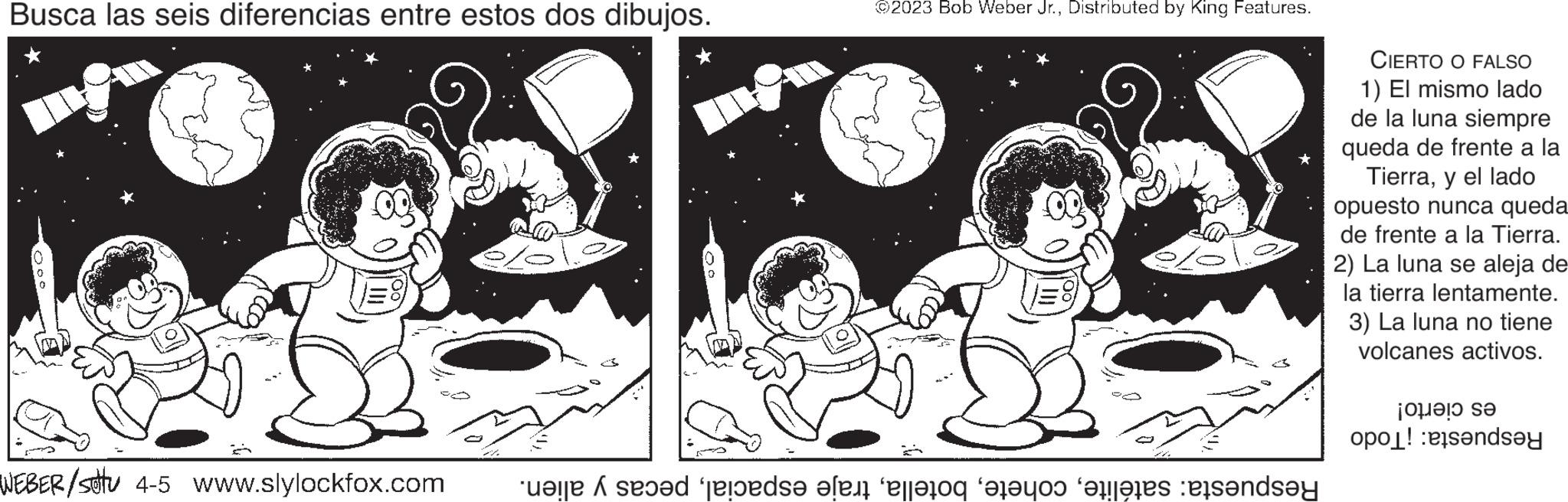 Circle OCR: Busca las seis diferencias entre estos dos dibujos. WEBER/stu 4-5 www.slylockfox.com ©2023 Bob Weber Jr.Distributed by King Features. te se predsa len alleros father andere standa CIERTO O FALSO 1) El mismo lado de la luna siempre queda de frente a la Tierray el lado opuesto nunca queda de frente a la Tierra. 2) La luna se aleja de la tierra lentamente. 3) La luna no tiene volcanes activos. jo??? se op! d?y Busca las seis diferencias entre estos dos dibujos . WEBER / stu 4-5 www.slylockfox.com © 2023 Bob Weber Jr.Distributed by King Features . te se predsa len alleros father andere standa CIERTO O FALSO 1 ) El mismo lado de la luna siempre queda de frente a la Tierray el lado opuesto nunca queda de frente a la Tierra . 2 ) La luna se aleja de la tierra lentamente . 3 ) La luna no tiene volcanes activos . jo ? ?? se op ! d?y