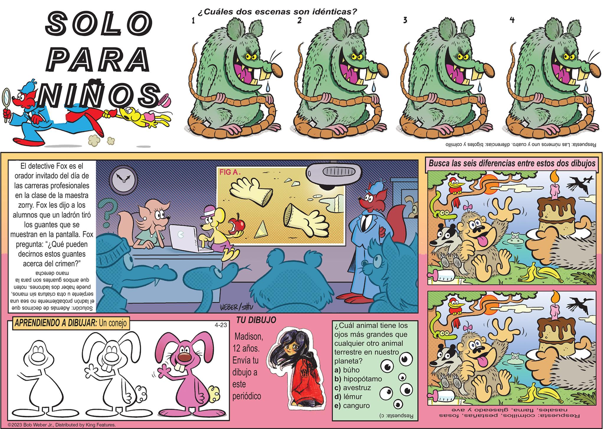 Comic book OCR: SOLO PARA NIÑOS. El detective Fox es el orador invitado del día de las carreras profesionales en la clase de la maestra zorry. Fox les dijo a los alumnos que un ladrón tiró los guantes que se muestran en la pantalla. Fox pregunta: "¿Qué pueden decirnos estos guantes acerca del crimen?" mano derecha que ambos guantes son para la puede haber dos ladrones. noten serpiente u otra criatura sin manosel ladrón probablemente no sea una Solución: Además de decirnos que APRENDIENDO A DIBUJAR: Un conejo 1 ?2023 Bob Weber Jr.Distributed by King Features. ¿Cuáles dos escenas son idénticas? S FIG A. WEBER/stu 4-23 TU DIBUJO 12 años. Envía tu 284 dibujo a este Madison(0 periódico ID 00 3. ¿Cuál animal tiene los ojos más grandes que cualquier otro animal terrestre en nuestro planeta? a) búho b) hipopótamo avestruz d) lémur e) canguro Respuesta: c) Respuesta: Las números uno y cuatro. diferencias: bigotes y colmillo Busca las seis diferencias entre estos dos dibujos sur pr nasalesglaseado y ave Respuesta: colmillosfosas SOLO PARA NIÑOS . El detective Fox es el orador invitado del día de las carreras profesionales en la clase de la maestra zorry . Fox les dijo a los alumnos que un ladrón tiró los guantes que se muestran en la pantalla . Fox pregunta : " ¿ Qué pueden decirnos estos guantes acerca del crimen ? " mano derecha que ambos guantes son para la puede haber dos ladrones . noten serpiente u otra criatura sin manosel ladrón probablemente no sea una Solución : Además de decirnos que APRENDIENDO A DIBUJAR : Un conejo 1 ?2023 Bob Weber Jr.Distributed by King Features . ¿ Cuáles dos escenas son idénticas ? S FIG A. WEBER / stu 4-23 TU DIBUJO 12 años . Envía tu 284 dibujo a este Madison( 0 periódico ID 00 3 . ¿ Cuál animal tiene los ojos más grandes que cualquier otro animal terrestre en nuestro planeta ? a ) búho b ) hipopótamo avestruz d ) lémur e ) canguro Respuesta : c ) Respuesta : Las números uno y cuatro . diferencias : bigotes y colmillo Busca las seis diferencias entre estos dos dibujos sur pr nasalesglaseado y ave Respuesta : colmillos