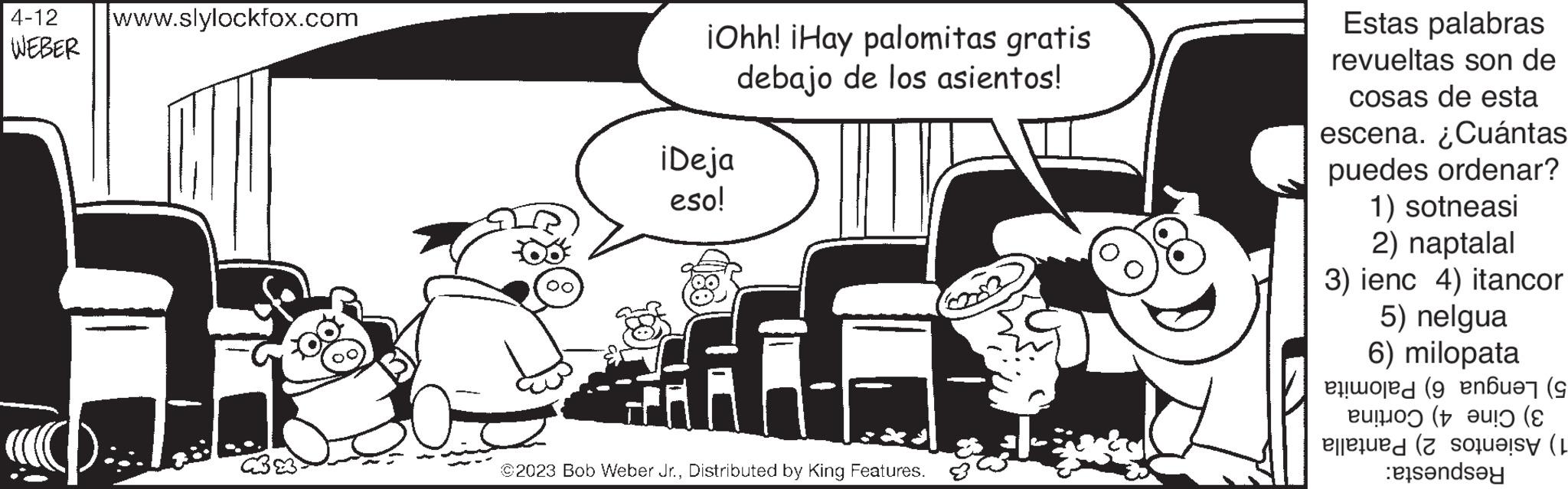 Happy OCR: 4-12 www.slylockfox.com WEBER iOhh! ¡Hay palomitas gratis debajo de los asientos! iDeja eso! f FA ©2023 Bob Weber Jr.Distributed by King Features. Estas palabras revueltas son de cosas de esta escena. ¿Cuántas puedes ordenar? 1) sotneasi 2) naptalal 3) ienc 4) itancor 5) nelgua 6) milopata ( ( el ( o 6 ( ( tende 4-12 www.slylockfox.com WEBER iOhh ! ¡ Hay palomitas gratis debajo de los asientos ! iDeja eso ! f FA © 2023 Bob Weber Jr.Distributed by King Features . Estas palabras revueltas son de cosas de esta escena . ¿ Cuántas puedes ordenar ? 1 ) sotneasi 2 ) naptalal 3 ) ienc 4 ) itancor 5 ) nelgua 6 ) milopata ( ( el ( o 6 ( ( tende