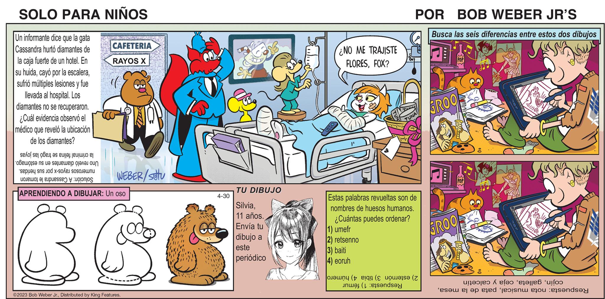 Publication OCR: SOLO PARA NIÑOS Un informante dice que la gata Cassandra hurtó diamantes de la caja fuerte de un hotel. En su huidasufrió múltiples lesiones y fue llevada al hospital. Los diamantes no se recuperaron. ¿Cuál evidencia observó el médico que reveló la ubicación de los diamantes? CAFETERIA RAYOS X for det er et la ????? s? ns u? s??????!? ?????? ?un spa n d x- Lonello 3 PapuesseO y up?onjos APRENDIENDO A DIBUJAR: Un oso 660 WEBER/SOU ©2023 Bob Weber Jr.Distributed by King Features. 4-30 TU DIBUJO Silvia11 años. Envía tu dibujo a este eriódico ¿NO ME TRAJISTE FLORESFOX? 2) retsenno 3) baiti 4) eoruh POR BOB WEBER JR'S Busca las seis diferencias entre estos dos dibujos Estas palabras revueltas son de nombres de huesos humanos. ¿Cuántas puedes ordenar? 1) umefr UNAL indsay ( Z GROO GROO 2) ( Pu V W ante el tren ‘es?m er op eled ?exsni eçou :els?nds?y SOLO PARA NIÑOS Un informante dice que la gata Cassandra hurtó diamantes de la caja fuerte de un hotel . En su huidacayó por la escalerasufrió múltiples lesiones y fue llevada al hospital . Los diamantes no se recuperaron . ¿ Cuál evidencia observó el médico que reveló la ubicación de los diamantes ? CAFETERIA RAYOS X for det er et la ????? s? ns u? s?????? ! ? ?????? ?un spa n d x Lonello 3 PapuesseO y up ? onjos APRENDIENDO A DIBUJAR : Un oso 660 WEBER / SOU © 2023 Bob Weber Jr.Distributed by King Features . 4-30 TU DIBUJO Silvia11 años . Envía tu dibujo a este eriódico ¿ NO ME TRAJISTE FLORESFOX ? 2 ) retsenno 3 ) baiti 4 ) eoruh POR BOB WEBER JR'S Busca las seis diferencias entre estos dos dibujos Estas palabras revueltas son de nombres de huesos humanos . ¿ Cuántas puedes ordenar ? 1 ) umefr UNAL indsay ( Z GROO GROO 2 ) ( Pu V W ante el tren ‘ es?m er op eled ?exsni eçou : els?nds?y