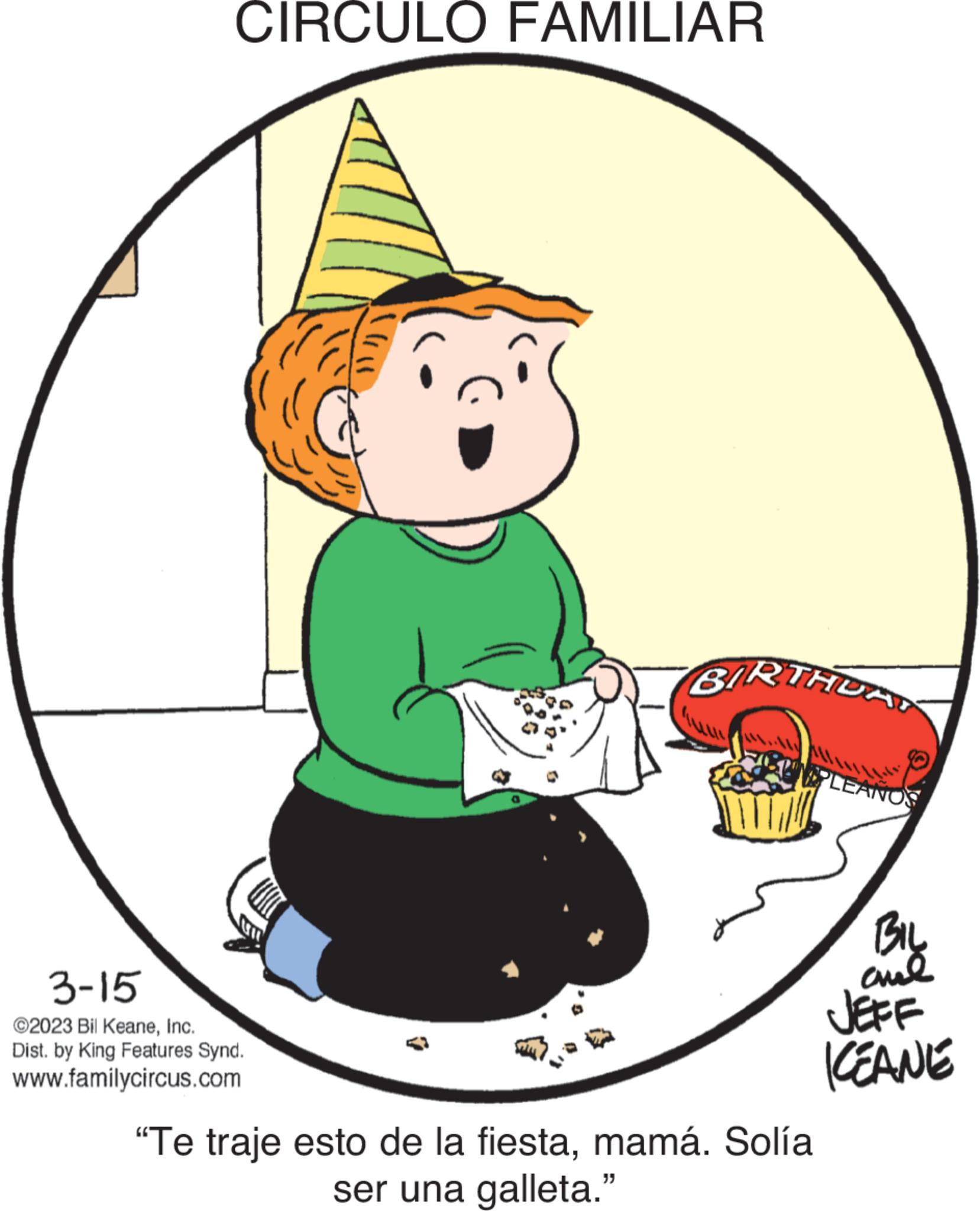 Circle OCR: CIRCULO FAMILIAR 3-15 ©2023 Bil KeaneInc. Dist. by King Features Synd. www.familycircus.com ? BIRTHDAY PLEANOS "Te traje esto de la fiestamamá. Solía ser una galleta." BIL ??? JEFF KEANE CIRCULO FAMILIAR 3-15 © 2023 Bil KeaneInc. Dist . by King Features Synd . www.familycircus.com ? BIRTHDAY PLEANOS " Te traje esto de la fiestamamá . Solía ser una galleta . " BIL ??? JEFF KEANE