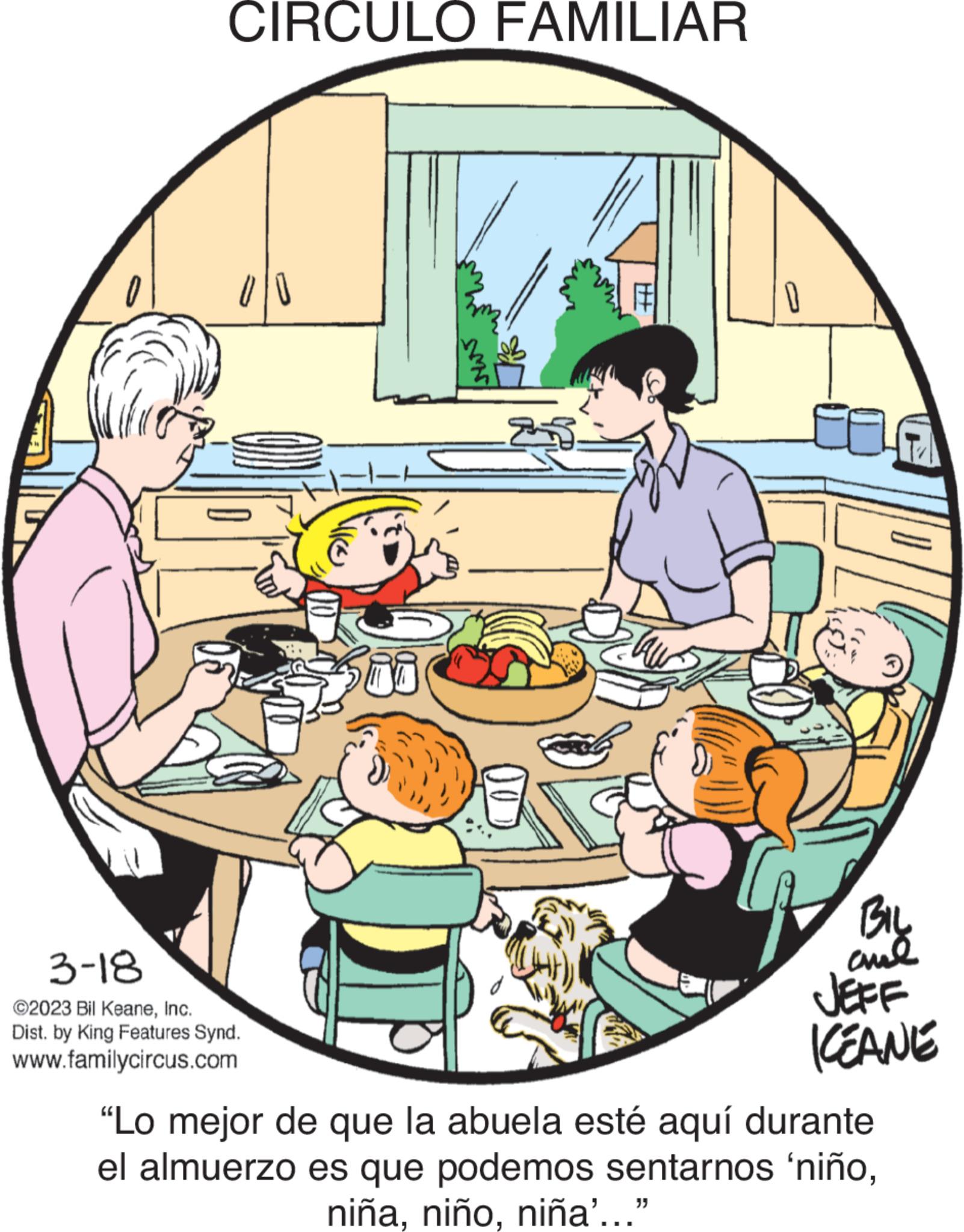 Fictional character OCR: CIRCULO FAMILIAR 3-18 ©2023 Bil KeaneInc. Dist. by King Features Synd. www.familycircus.com 2 #H BIL and KEANE "Lo mejor de que la abuela esté aquí durante el almuerzo es que podemos sentarnos 'niñoniña'..." CIRCULO FAMILIAR 3-18 © 2023 Bil KeaneInc. Dist . by King Features Synd . www.familycircus.com 2 #H BIL and KEANE " Lo mejor de que la abuela esté aquí durante el almuerzo es que podemos sentarnos ' niñoniña ' ... "