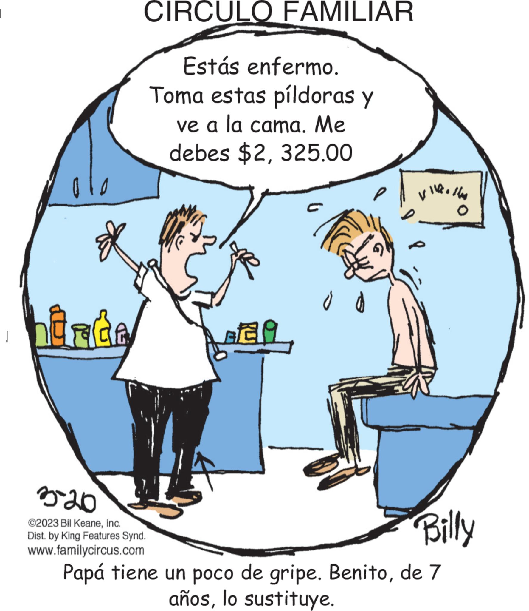 Parallel OCR: ????? CIRCULO FAMILIAR Estás enfermo. Toma estas píldoras y ve a la cama. Me debes $2325.00 o d Vilko Has VILA allow 3-20 Billy ©2023 Bil KeaneInc. Dist. by King Features Synd. www.familycircus.com Papá tiene un poco de gripe. Benitode 7 añoslo sustituye. ????? CIRCULO FAMILIAR Estás enfermo . Toma estas píldoras y ve a la cama . Me debes $ 2325.00 o d Vilko Has VILA allow 3-20 Billy © 2023 Bil KeaneInc. Dist . by King Features Synd . www.familycircus.com Papá tiene un poco de gripe . Benitode 7 añoslo sustituye .