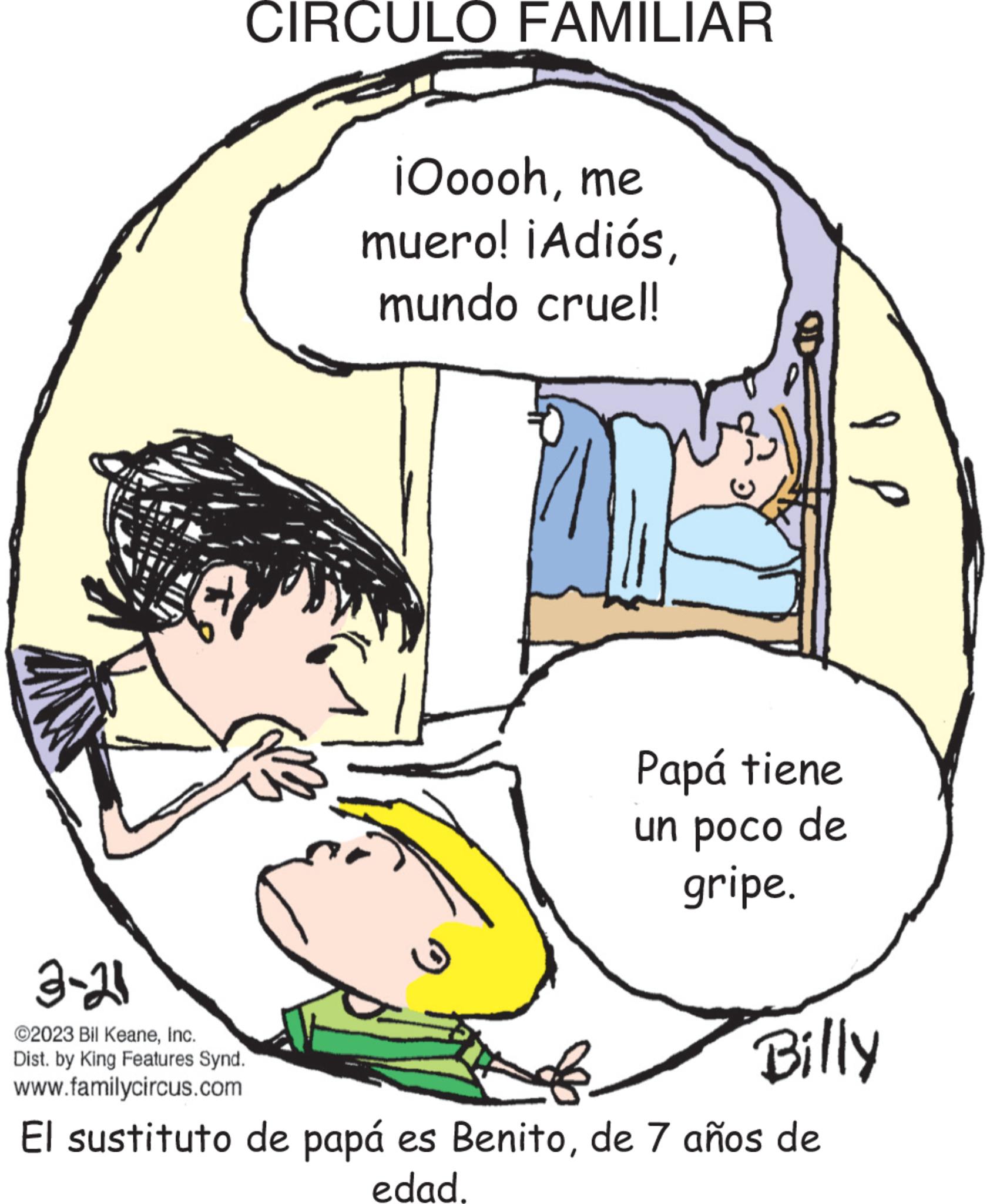 Mammal OCR: CIRCULO FAMILIAR 3-21 ©2023 Bil KeaneInc. Dist. by King Features Synd. www.familycircus.com iOooohme muero! ¡Adiósmundo cruel! 9 Papá tiene un poco de gripe. I l Billy El sustituto de papá es Benitode 7 años de edad. CIRCULO FAMILIAR 3-21 © 2023 Bil KeaneInc. Dist . by King Features Synd . www.familycircus.com iOooohme muero ! ¡ Adiósmundo cruel ! 9 Papá tiene un poco de gripe . I l Billy El sustituto de papá es Benitode 7 años de edad .