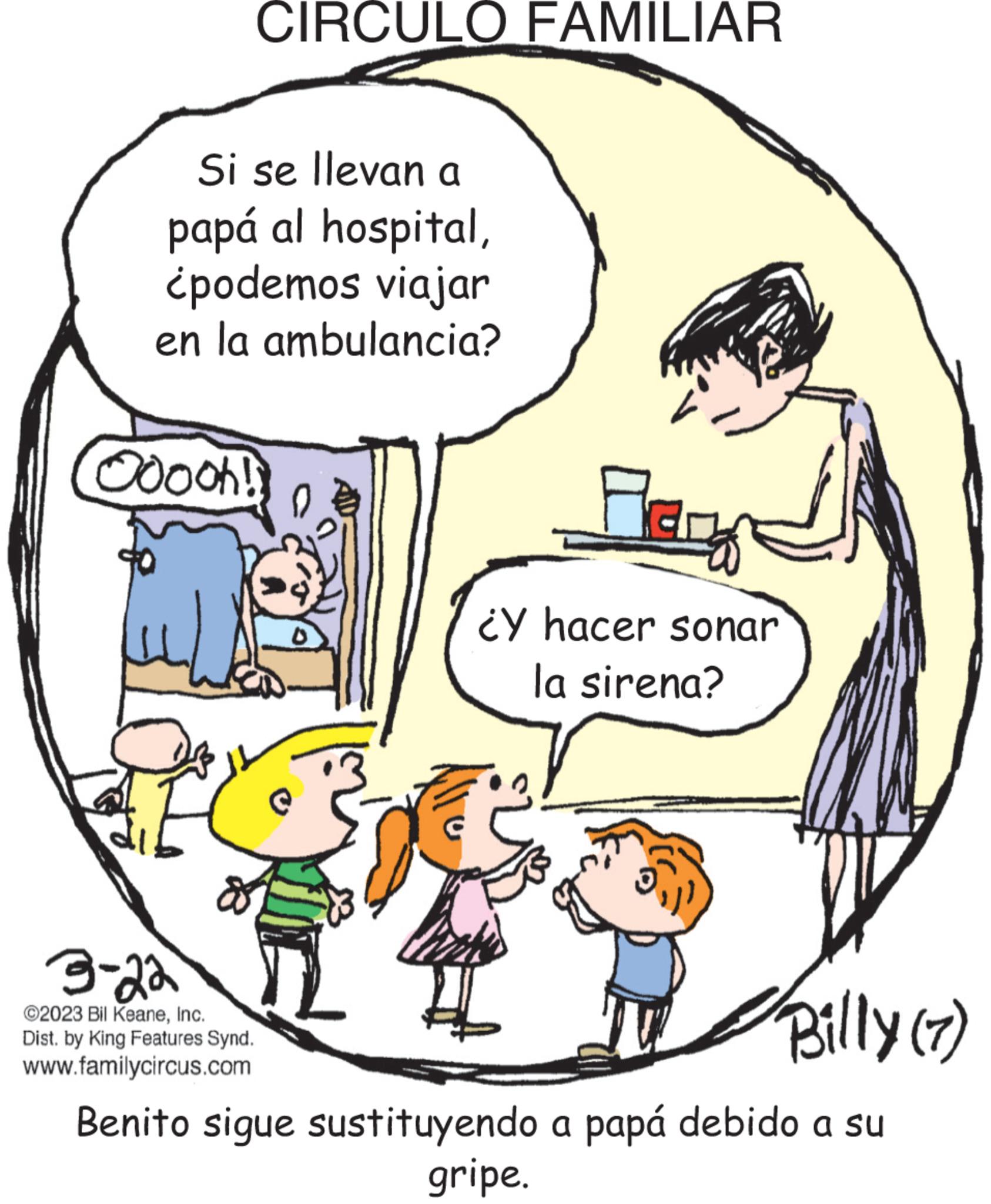 Human body OCR: CIRCULO FAMILIAR Si se llevan a papá al hospital¿podemos viajar en la ambulancia? Ooooh! Flanas ¿Y hacer sonar la sirena? 3-22 ©2023 Bil KeaneInc. Dist. by King Features Synd. www.familycircus.com Benito sigue sustituyendo a papá debido a su gripe. Billy (7) CIRCULO FAMILIAR Si se llevan a papá al hospital¿ podemos viajar en la ambulancia ? Ooooh ! Flanas ¿ Y hacer sonar la sirena ? 3-22 © 2023 Bil KeaneInc. Dist . by King Features Synd . www.familycircus.com Benito sigue sustituyendo a papá debido a su gripe . Billy ( 7 )