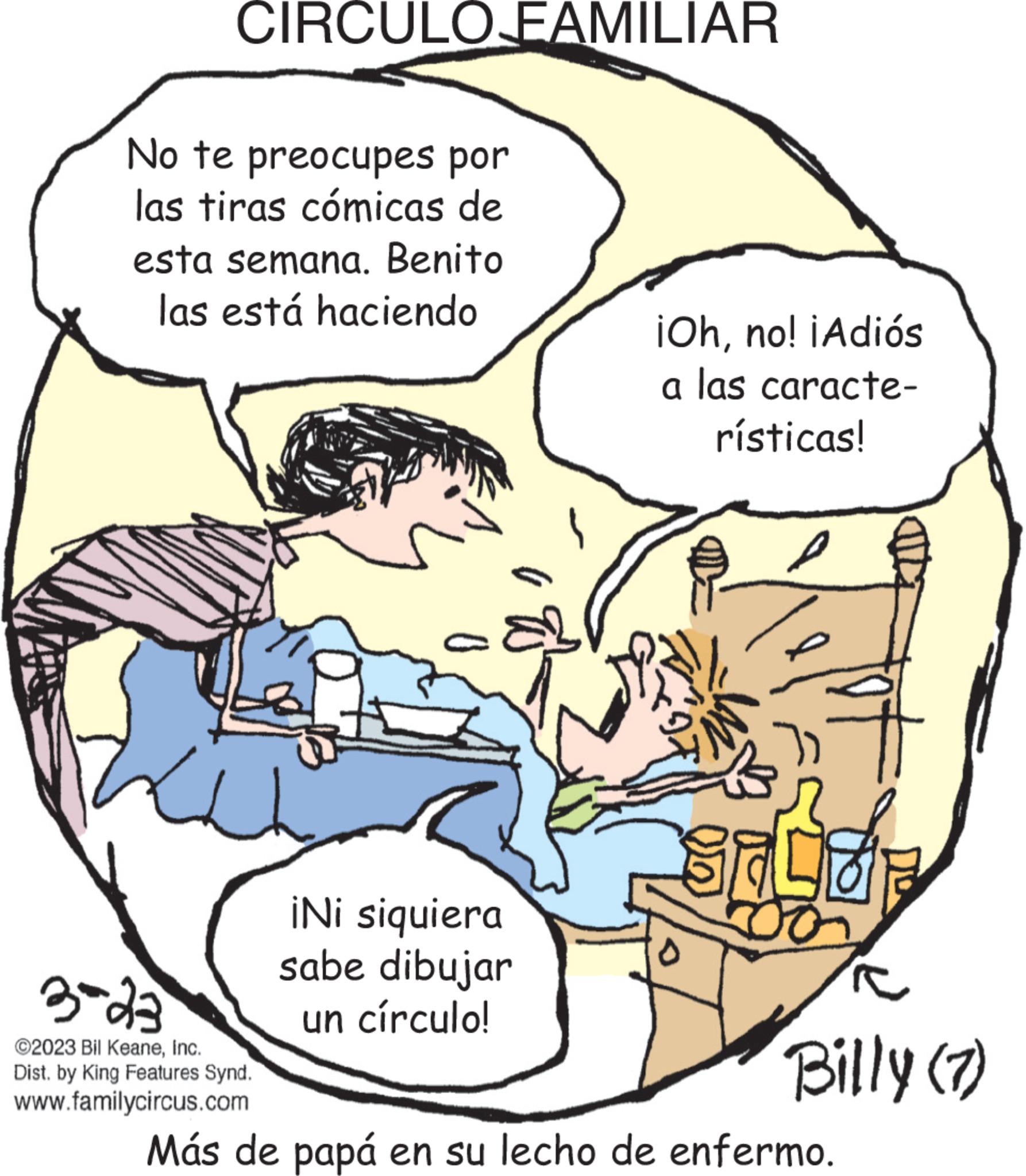 Fiction OCR: CIRCULO FAMILIAR No te preocupes por las tiras cómicas de esta semana. Benito las está haciendo 3-23 ?2023 Bil KeaneInc. Dist. by King Features Synd. www.familycircus.com ¡Ni siquiera sabe dibujar un círculo! U ¡Ohno! ¡Adiós a las caracte- rísticas! l 97 SALOP c Billy (7) Más de papá en su lecho de enfermo. CIRCULO FAMILIAR No te preocupes por las tiras cómicas de esta semana . Benito las está haciendo 3-23 ?2023 Bil KeaneInc. Dist . by King Features Synd . www.familycircus.com ¡ Ni siquiera sabe dibujar un círculo ! U ¡ Ohno ! ¡ Adiós a las caracte rísticas ! l 97 SALOP c Billy ( 7 ) Más de papá en su lecho de enfermo .