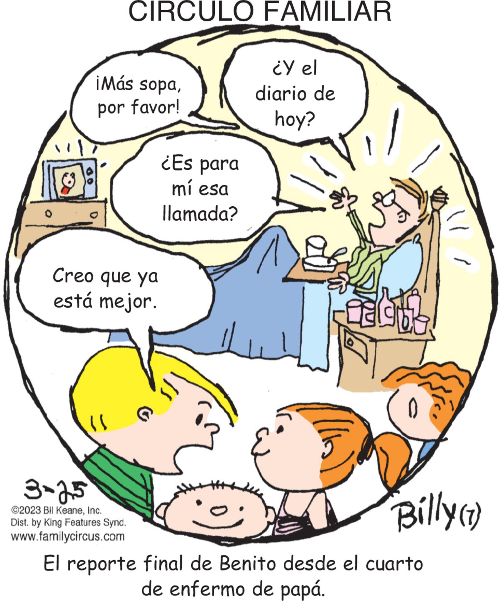 Line OCR: do ¡Más sopapor favor! CIRCULO FAMILIAR Creo que ya está mejor. "} 3-25 ©2023 Bil KeaneInc. Dist. by King Features Synd. www.familycircus.com ¿Es para mí esa llamada? ¿Y el diario de hoy? Billy (1) El reporte final de Benito desde el cuarto de enfermo de papá. do ¡ Más sopapor favor ! CIRCULO FAMILIAR Creo que ya está mejor . " } 3-25 © 2023 Bil KeaneInc. Dist . by King Features Synd . www.familycircus.com ¿ Es para mí esa llamada ? ¿ Y el diario de hoy ? Billy ( 1 ) El reporte final de Benito desde el cuarto de enfermo de papá .