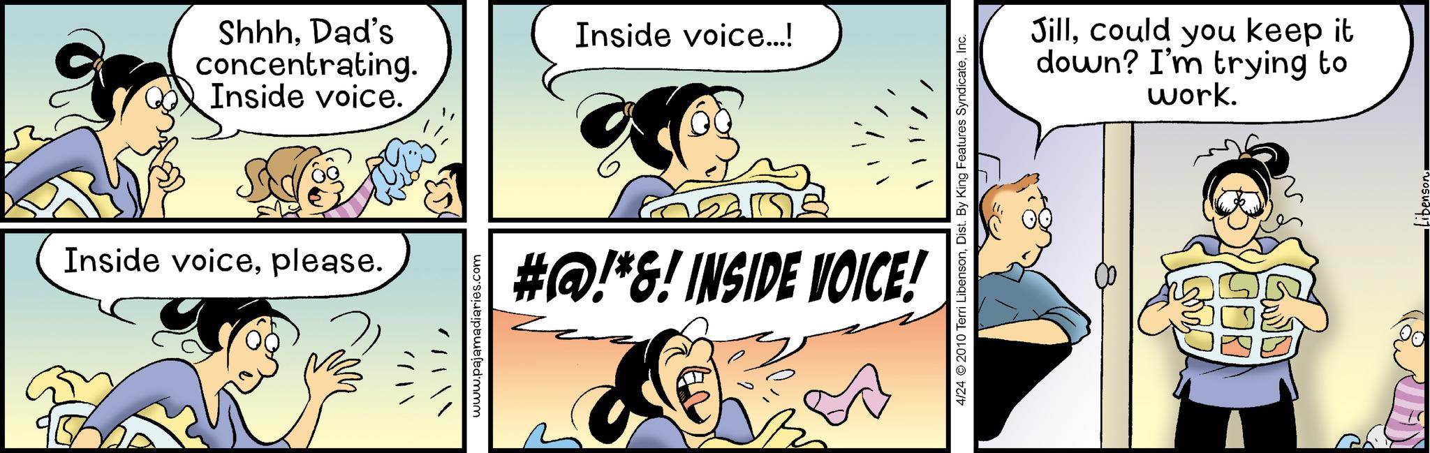 Font OCR: Shhh. Dad's concentrating. Inside voice. S Inside voiceplease. / www.pajamadiaries.com Inside voice...! all #@!*&! INSIDE VOICE! 4/24 © 2010 Terri LibensonInc. Jillcould you keep it down? I'm trying to work. Simp GOD Shhh . Dad's concentrating . Inside voice . S Inside voiceplease . / www.pajamadiaries.com Inside voice ... ! all # @ ! * & ! INSIDE VOICE ! 4/24 © 2010 Terri LibensonDist . By King Features SyndicateInc. Jillcould you keep it down ? I'm trying to work . Simp GOD