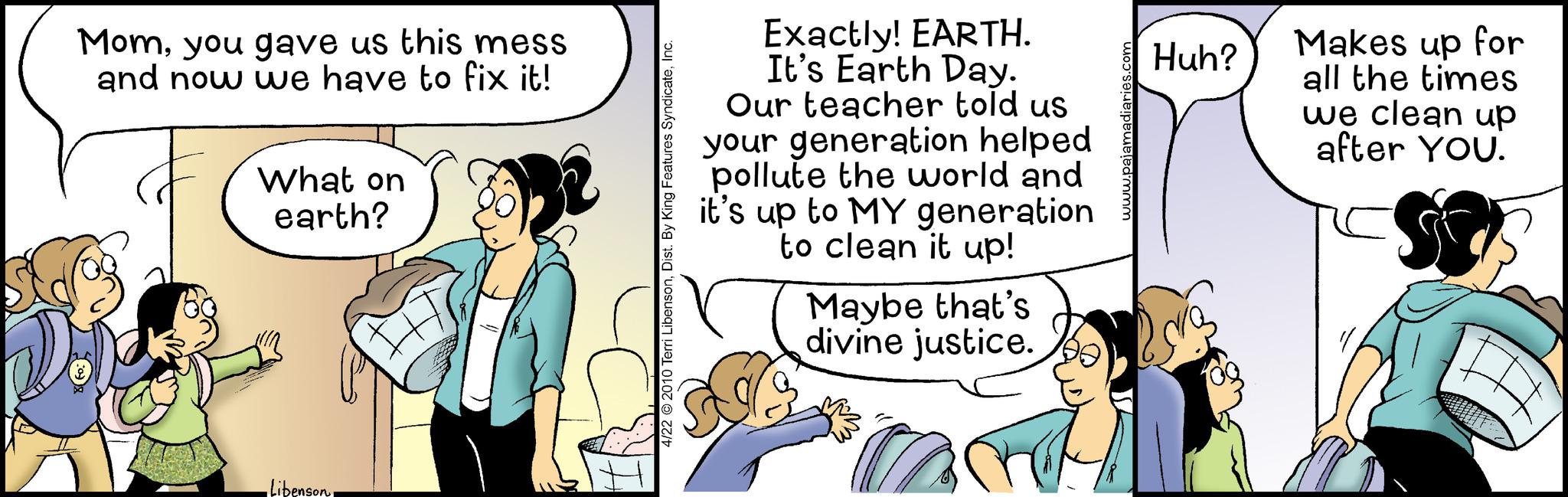 Humour OCR: Momyou gave us this mess and now we have to fix it! What on earth? Libenson 4/22 ?2010 Terri LibensonInc. Exactly! EARTH. It's Earth Day. Our teacher told us your generation helped pollute the world and it's up to MY generation to clean it up! Maybe that's divine justice. www.pajamadiaries.com Huh? Makes up for all the times we clean up after YOU. Momyou gave us this mess and now we have to fix it ! What on earth ? Libenson 4/22 ?2010 Terri LibensonDist . By King Features SyndicateInc. Exactly ! EARTH . It's Earth Day . Our teacher told us your generation helped pollute the world and it's up to MY generation to clean it up ! Maybe that's divine justice . www.pajamadiaries.com Huh ? Makes up for all the times we clean up after YOU .
