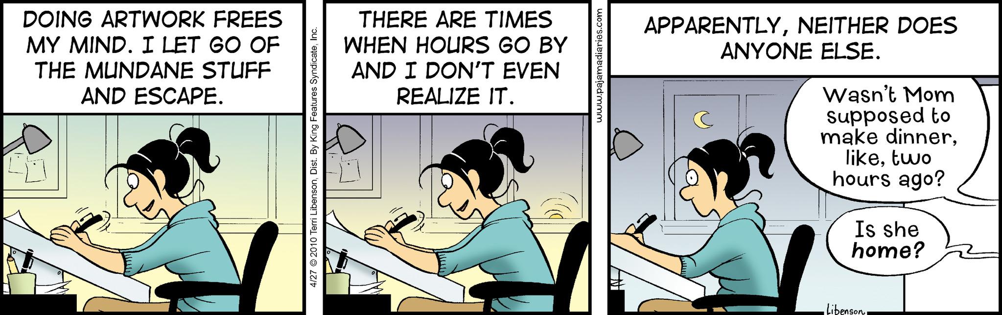 Comics OCR: DOING ARTWORK FREES MY MIND. I LET GO OF THE MUNDANE STUFF AND ESCAPE. 40 4/27 © 2010 Terri LibensonInc. THERE ARE TIMES WHEN HOURS GO BY AND I DON'T EVEN REALIZE IT. www.pajamadiaries.com A APPARENTLYNEITHER DOES ANYONE ELSE. C Wasn't Mom supposed to make dinnertwo hours ago? Is she home? •Libenson. DOING ARTWORK FREES MY MIND . I LET GO OF THE MUNDANE STUFF AND ESCAPE . 40 4/27 © 2010 Terri LibensonDist . By King Features SyndicateInc. THERE ARE TIMES WHEN HOURS GO BY AND I DON'T EVEN REALIZE IT . www.pajamadiaries.com A APPARENTLYNEITHER DOES ANYONE ELSE . C Wasn't Mom supposed to make dinnertwo hours ago ? Is she home ? • Libenson .