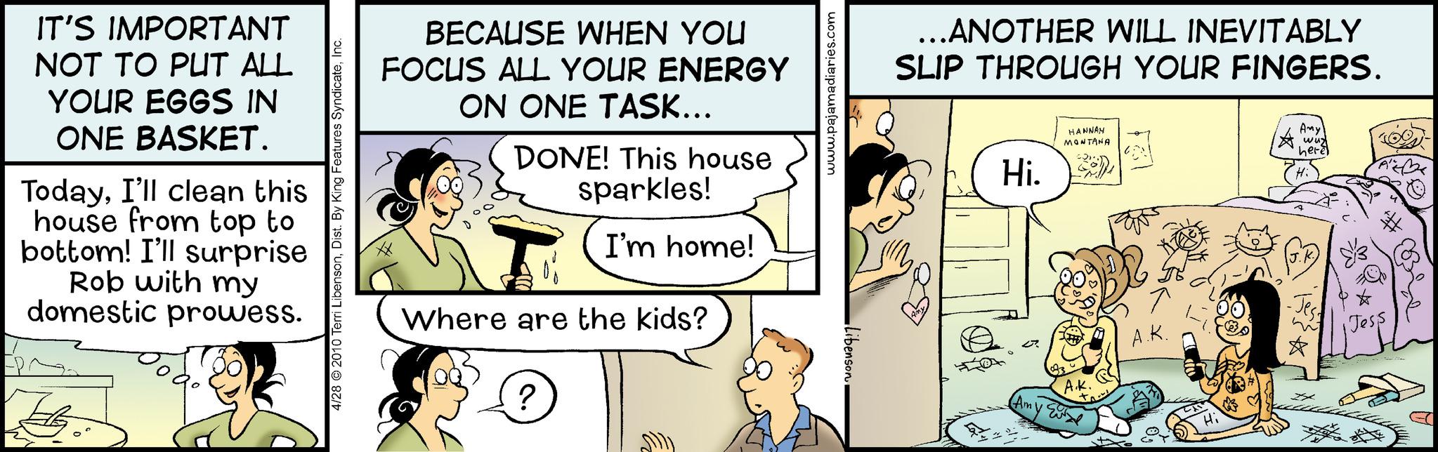 Illustration OCR: IT'S IMPORTANT NOT TO PUT ALL YOUR EGGS IN ONE BASKET. TodayI'll clean this house from top to bottom! I'll surprise Rob with my domestic prowess. 4/28 © 2010 Terri LibensonInc. BECAUSE WHEN YOU FOCUS ALL YOUR ENERGY ON ONE TASK... DONE! This house sparkles! I'm home! Where are the kids? ? Fue www.pajamadiaries.com Libenson ...ANOTHER WILL INEVITABLY SLIP THROUGH YOUR FINGERS. 52% Hi. J (Am HANNAH MONTANA A.K. A.K. Any wuz here Hi -Jess ? Jess IT'S IMPORTANT NOT TO PUT ALL YOUR EGGS IN ONE BASKET . TodayI'll clean this house from top to bottom ! I'll surprise Rob with my domestic prowess . 4/28 © 2010 Terri LibensonDist . By King Features SyndicateInc. BECAUSE WHEN YOU FOCUS ALL YOUR ENERGY ON ONE TASK ... DONE ! This house sparkles ! I'm home ! Where are the kids ? ? Fue www.pajamadiaries.com Libenson ... ANOTHER WILL INEVITABLY SLIP THROUGH YOUR FINGERS . 52 % Hi . J ( Am HANNAH MONTANA A.K. A.K. Any wuz here Hi -Jess ? Jess