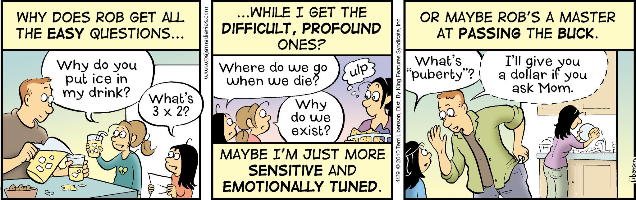 Pleased OCR: WHY DOES ROB GET ALL THE EASY QUESTIONS... Why do you put ice in my drink? What's 3 x 2? www.pajamadiaries. ...WHILE I GET THE DIFFICULTPROFOUND ONES? Where do we go when we die? Why do we exist? ulp MAYBE I'M JUST MORE SENSITIVE AND EMOTIONALLY TUNED. 4/29 © 2010 Terri LibensonInc. OR MAYBE ROB'S A MASTER AT PASSING THE BUCK. What's "puberty"? 1 I'll give you a dollar if you ask Mom. Libenson. WHY DOES ROB GET ALL THE EASY QUESTIONS ... Why do you put ice in my drink ? What's 3 x 2 ? www.pajamadiaries . ... WHILE I GET THE DIFFICULTPROFOUND ONES ? Where do we go when we die ? Why do we exist ? ulp MAYBE I'M JUST MORE SENSITIVE AND EMOTIONALLY TUNED . 4/29 © 2010 Terri LibensonDist . By King Features SyndicateInc. OR MAYBE ROB'S A MASTER AT PASSING THE BUCK . What's " puberty " ? 1 I'll give you a dollar if you ask Mom . Libenson .