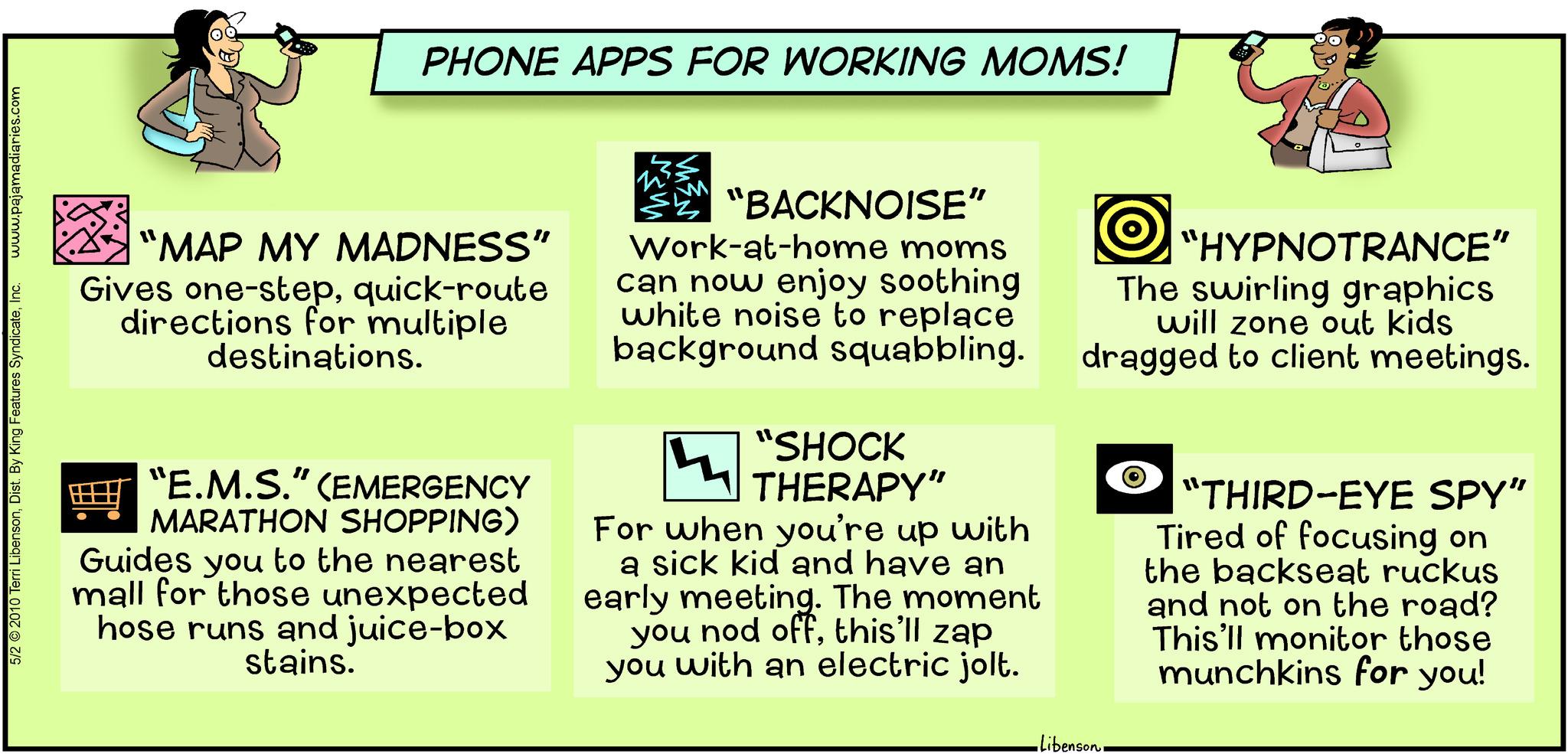Number OCR: www.pajamadiaries.com 5/2 © 2010 Terri LibensonInc. PHONE APPS FOR WORKING MOMS! "MAP MY MADNESS” Gives one-stepquick-route directions for multiple destinations. "E.M.S." (EMERGENCY MARATHON SHOPPING) Guides you to the nearest mall for those unexpected hose runs and juice-box stains. "BACKNOISE” Work-at-home moms can now enjoy soothing white noise to replace background squabbling. "SHOCK THERAPY" 4 For when you're up with a sick kid and have an early meeting. The moment you nod offthis'll zap you with an electric jolt. •Liben: "HYPNOTRANCE” The swirling graphics will zone out kids dragged to client meetings. benson"THIRD-EYE SPY" Tired of focusing on the backseat ruckus and not on the road? This'll monitor those munchkins for you! www.pajamadiaries.com 5/2 © 2010 Terri LibensonDist . By King Features SyndicateInc. PHONE APPS FOR WORKING MOMS ! " MAP MY MADNESS ” Gives one - stepquick - route directions for multiple destinations . " E.M.S. " ( EMERGENCY MARATHON SHOPPING ) Guides you to the nearest mall for those unexpected hose runs and juice - box stains . " BACKNOISE ” Work - at - home moms can now enjoy soothing white noise to replace background squabbling . " SHOCK THERAPY " 4 For when you're up with a sick kid and have an early meeting . The moment you nod offthis'll zap you with an electric jolt . • Liben : " HYPNOTRANCE ” The swirling graphics will zone out kids dragged to client meetings . benson" THIRD - EYE SPY " Tired of focusing on the backseat ruckus and not on the road ? This'll monitor those munchkins for you !