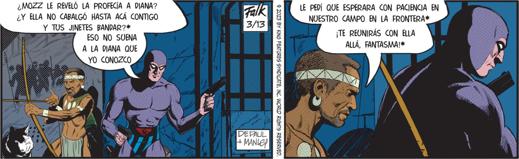 Drawing OCR: ¿MOZZ LE REVELÓ LA PROFECÍA A DIANA? ¿Y ELLA NO CABALGÓ HASTA ACÁ CONTIGO Y TUS JINETES BANDAR?* ESO NO SUENA A LA DIANA QUE YO CONOZCO Falk 3/13 DEPAUL +MANLEY - 2023 BY KING FEATURES SYNDICATEINC. WORLD RIGHTS RESERVED. LE PEDÍ QUE ESPERARA CON PACIENCIA EN NUESTRO CAMPO EN LA FRONTERA* ¡TE REUNIRÁS CON ELLA ALLAFANTASMA!* andPROPON ¿ MOZZ LE REVELÓ LA PROFECÍA A DIANA ? ¿ Y ELLA NO CABALGÓ HASTA ACÁ CONTIGO Y TUS JINETES BANDAR ? * ESO NO SUENA A LA DIANA QUE YO CONOZCO Falk 3/13 DEPAUL + MANLEY - 2023 BY KING FEATURES SYNDICATEINC . WORLD RIGHTS RESERVED . LE PEDÍ QUE ESPERARA CON PACIENCIA EN NUESTRO CAMPO EN LA FRONTERA * ¡ TE REUNIRÁS CON ELLA ALLAFANTASMA ! * andPROPON