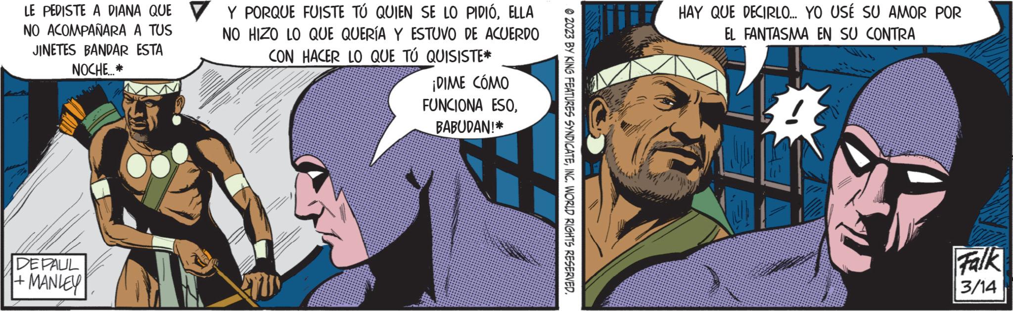 Fictional character OCR: LE PEDISTE A DIANA QUE NO ACOMPAÑARA A TUS JINETES BANDAR ESTA NOCHE...* DE PAUL +MANLEY Y PORQUE FUISTE TÚ QUIEN SE LO PIDIÓELLA NO HIZO LO QUE QUERÍA Y ESTUVO DE ACUERDO CON HACER LO QUE TÚ QUISISTE* ¡DIME CÓMO FUNCIONA ESOBABUDAN!* ?2023 BY KING FEATURES SYNDICATEINC. WORLD RIGHTS RESERVED. HAY QUE DECIRLO... YO USÉ SU AMOR POR EL FANTASMA EN SU CONTRA ? Falk 3/14 LE PEDISTE A DIANA QUE NO ACOMPAÑARA A TUS JINETES BANDAR ESTA NOCHE ... * DE PAUL + MANLEY Y PORQUE FUISTE TÚ QUIEN SE LO PIDIÓELLA NO HIZO LO QUE QUERÍA Y ESTUVO DE ACUERDO CON HACER LO QUE TÚ QUISISTE * ¡ DIME CÓMO FUNCIONA ESOBABUDAN ! * ?2023 BY KING FEATURES SYNDICATEINC . WORLD RIGHTS RESERVED . HAY QUE DECIRLO ... YO USÉ SU AMOR POR EL FANTASMA EN SU CONTRA ? Falk 3/14