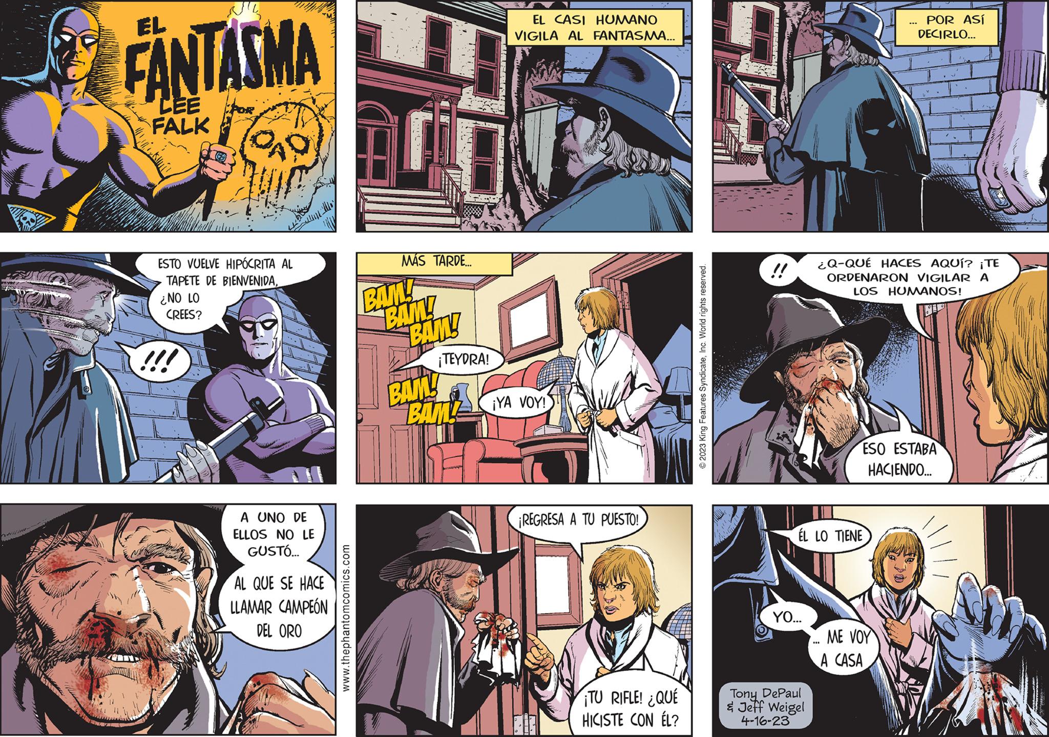Illustration OCR: HET FANTASMA CEE FALK QAD ESTO VUELVE HIPÓCRITA AL TAPETE DE BIENVENIDA¿NO LO CREES? A UNO DE ELLOS NO LE GUSTÓ... AL QUE SE HACE LLAMAR CAMPEÓN DEL ORO www.thephantomcomics.com AM MÁS TARDE... BAM! BAM! BAM! ¡TEYDRA! BAM! BAM! M EL CASI HUMANO VIGILA AL FANTASMA... ¡YA VOY! REGRESA A TU PUESTO! TU RIFLE! ¿QUÉ HICISTE CON ÉL? © 2023 King Features SyndicateInc. World rights reserved. ÉL LO TIENE YO... Tony DePaul & Jeff Weigel 4-16-23 ... ¿Q-QUÉ HACES AQUÍ? ¡TE ORDENARON VIGILAR A LOS HUMANOS! POR ASÍ DECIRLO... ME VOY A CASA ESO ESTABA HACIENDO... HET FANTASMA CEE FALK QAD ESTO VUELVE HIPÓCRITA AL TAPETE DE BIENVENIDA¿ NO LO CREES ? A UNO DE ELLOS NO LE GUSTÓ ... AL QUE SE HACE LLAMAR CAMPEÓN DEL ORO www.thephantomcomics.com AM MÁS TARDE ... BAM ! BAM ! BAM ! ¡ TEYDRA ! BAM ! BAM ! M EL CASI HUMANO VIGILA AL FANTASMA ... ¡ YA VOY ! REGRESA A TU PUESTO ! TU RIFLE ! ¿ QUÉ HICISTE CON ÉL ? © 2023 King Features SyndicateInc. World rights reserved . ÉL LO TIENE YO ... Tony DePaul & Jeff Weigel 4-16-23 ... ¿ Q - QUÉ HACES AQUÍ ? ¡ TE ORDENARON VIGILAR A LOS HUMANOS ! POR ASÍ DECIRLO ... ME VOY A CASA ESO ESTABA HACIENDO ...