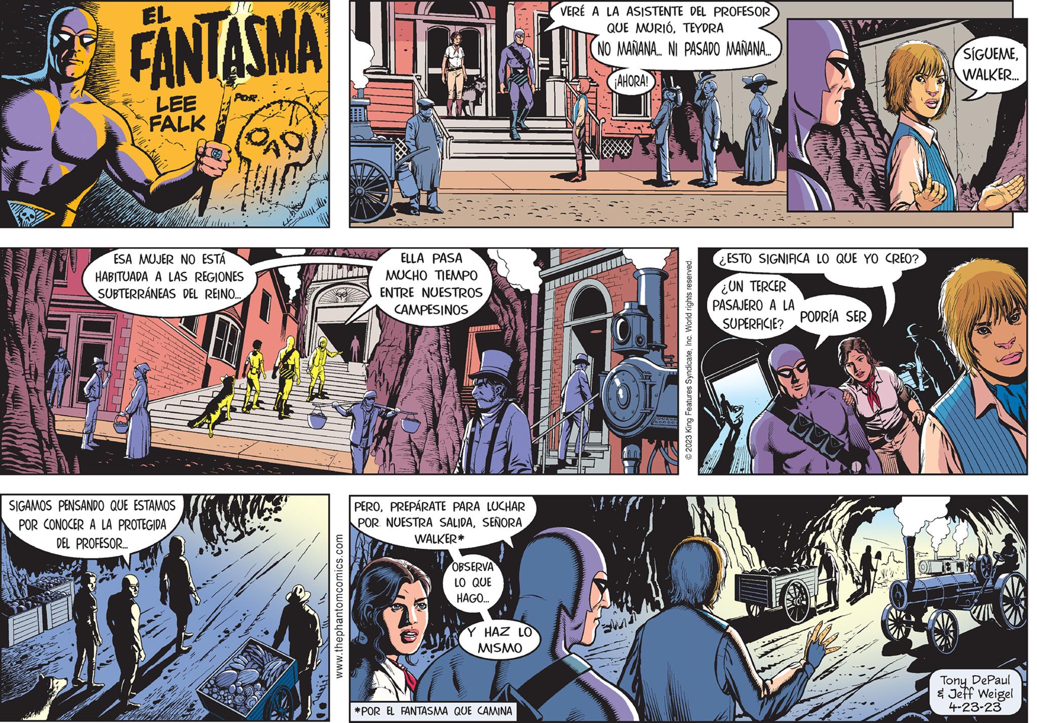 Sharing OCR: EL FANTASMA POR. LEE FALK 16 ESA MUJER NO ESTÁ HABITUADA A LAS REGIONES SUBTERRÁNEAS DEL REINO... SIGAMOS PENSANDO QUE ESTAMOS POR CONOCER A LA PROTEGIDA DEL PROFESOR... QAD Ich www.thephantomcomics.com ELLA PASA MUCHO TIEMPO ENTRE NUESTROS CAMPESINOS PEROPREPARATE PARA LUCHAR POR NUESTRA SALIDASEÑORA WALKER* OBSERVA LO QUE HAGO... Y HAZ LO MISMO *POR EL FANTASMA QUE CAMINA VERÉ A LA ASISTENTE DEL PROFESOR QUE MURIÓTEYDRA NO MAÑANA... NI PASADO MAÑANA... ¡AHORA! © 2023 King Features SyndicateInc. World rights reserved. ¿ESTO SIGNIFICA LO QUE YO CREO? UN TERCER PASAJERO A LA SUPERFICIE? PODRÍA SER DO 44 SÍGUEMEWALKER... Tony DePaul & Jeff Weigel 4-23-23 EL FANTASMA POR . LEE FALK 16 ESA MUJER NO ESTÁ HABITUADA A LAS REGIONES SUBTERRÁNEAS DEL REINO ... SIGAMOS PENSANDO QUE ESTAMOS POR CONOCER A LA PROTEGIDA DEL PROFESOR ... QAD Ich www.thephantomcomics.com ELLA PASA MUCHO TIEMPO ENTRE NUESTROS CAMPESINOS PEROPREPARATE PARA LUCHAR POR NUESTRA SALIDASEÑORA WALKER * OBSERVA LO QUE HAGO ... Y HAZ LO MISMO * POR EL FANTASMA QUE CAMINA VERÉ A LA ASISTENTE DEL PROFESOR QUE MURIÓTEYDRA NO MAÑANA ... NI PASADO MAÑANA ... ¡ AHORA ! © 2023 King Features SyndicateInc. World rights reserved . ¿ ESTO SIGNIFICA LO QUE YO CREO ? UN TERCER PASAJERO A LA SUPERFICIE ? PODRÍA SER DO 44 SÍGUEMEWALKER ... Tony DePaul & Jeff Weigel 4-23-23