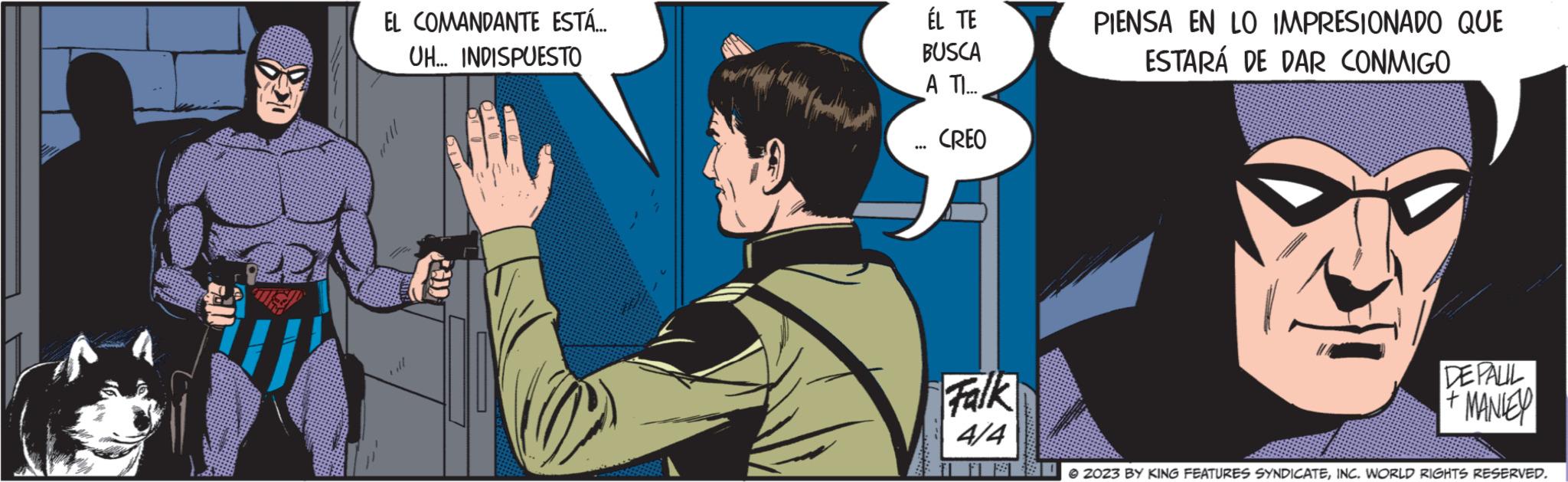 Fictional character OCR: W EL COMANDANTE ESTÁ... UH... INDISPUESTO ÉL TE BUSCA A TI... *** CREO Falk 4/4 PIENSA EN LO IMPRESIONADO QUE ESTARÁ DE DAR CONMIGO DE PALIL MANLEY © 2023 BY KING FEATURES SYNDICATEINC. WORLD RIGHTS RESERVED. W EL COMANDANTE ESTÁ ... UH ... INDISPUESTO ÉL TE BUSCA A TI ... *** CREO Falk 4/4 PIENSA EN LO IMPRESIONADO QUE ESTARÁ DE DAR CONMIGO DE PALIL MANLEY © 2023 BY KING FEATURES SYNDICATEINC . WORLD RIGHTS RESERVED .