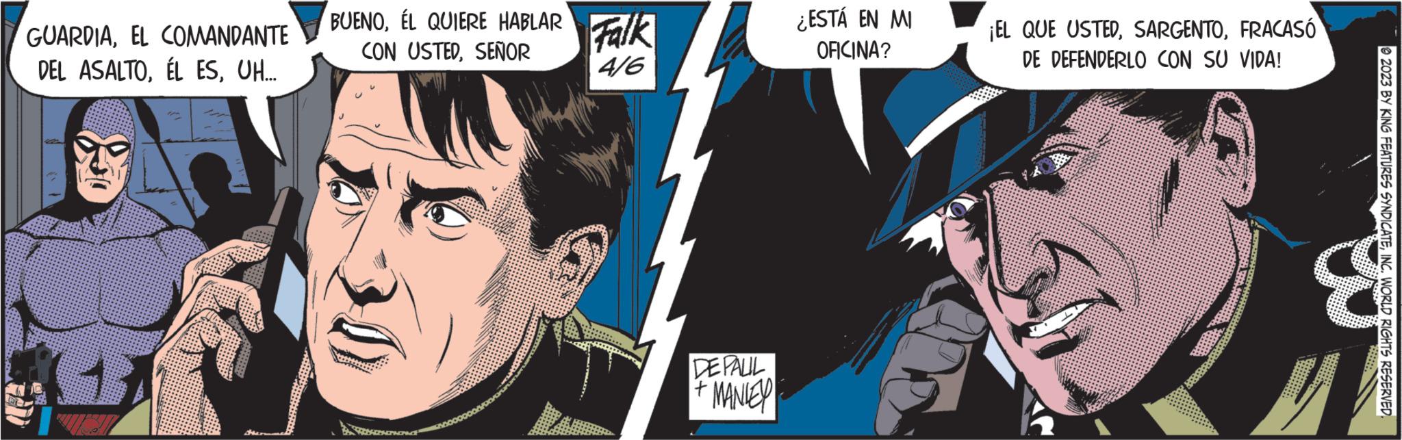 Fiction OCR: GUARDIAEL COMANDANTE DEL ASALTOUH... BUENOÉL QUIERE HABLAR CON USTEDSEÑOR ARADAGPROPAP Falk 4/6 DEPALIL MANLEY ¿ESTÁ EN MI OFICINA? ¡EL QUE USTEDFRACASÓ DE DEFENDERLO CON SU VIDA! 2023 BY KING FEATURES SYNDICATEINC. WORLD RIGHTS RESERVED. & GUARDIAEL COMANDANTE DEL ASALTOÉL ESUH ... BUENOÉL QUIERE HABLAR CON USTEDSEÑOR ARADAGPROPAP Falk 4/6 DEPALIL MANLEY ¿ ESTÁ EN MI OFICINA ? ¡ EL QUE USTEDFRACASÓ DE DEFENDERLO CON SU VIDA ! 2023 BY KING FEATURES SYNDICATEINC . WORLD RIGHTS RESERVED . &