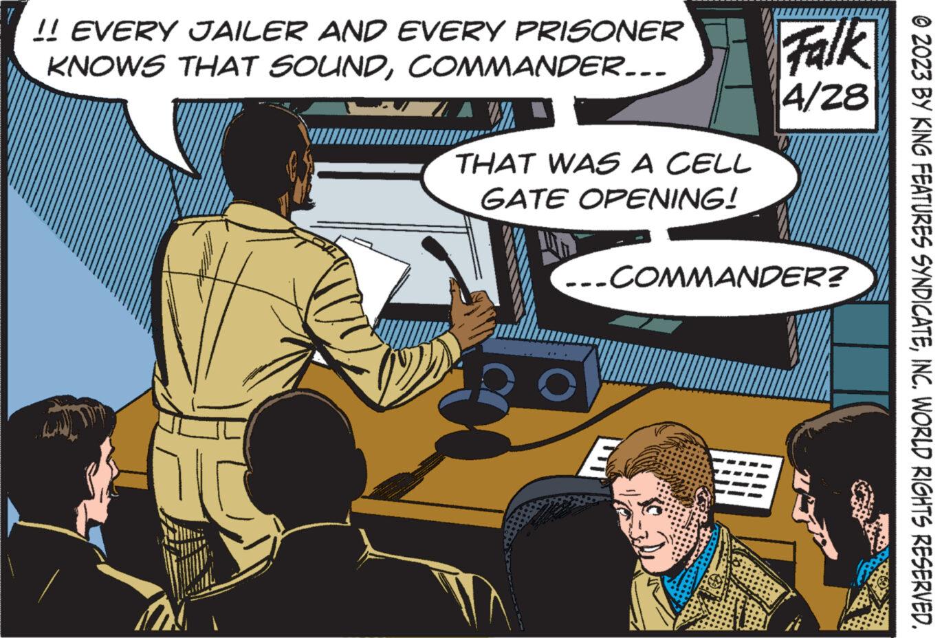 Conversation OCR: !! EVERY JAILER AND EVERY PRISONER KNOWS THAT SOUNDCOMMANDER... THAT WAS A CELL GATE OPENING! Falk 4/28 ...COMMANDER? © 2023 BY KING FEATURES SYNDICATEINC. WORLD RIGHTS RESERVED. !! EVERY JAILER AND EVERY PRISONER KNOWS THAT SOUNDCOMMANDER ... THAT WAS A CELL GATE OPENING ! Falk 4/28 ... COMMANDER ? © 2023 BY KING FEATURES SYNDICATEINC . WORLD RIGHTS RESERVED .