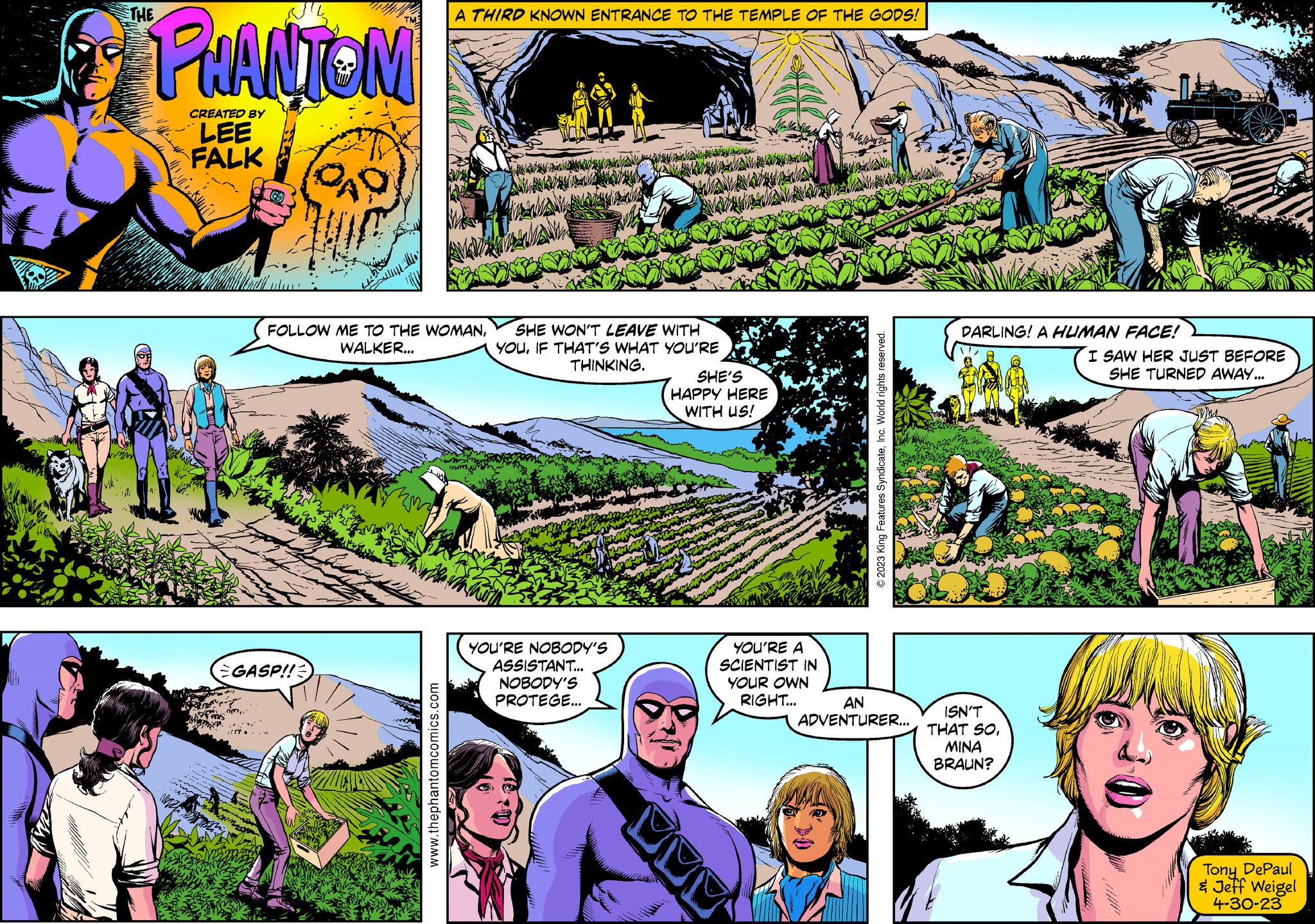 Biome OCR: THE PHANTOM CREATED BY LEE FALK CAD GASP!! FOLLOW ME TO THE WOMANWALKER... mon A THIRD KNOWN ENTRANCE TO THE TEMPLE OF THE GODS! www.thephantomcomics.com SHE WON'T LEAVE WITH YOUIF THAT'S WHAT YOU'RE THINKING. YOU'RE NOBODY'S ASSISTANT... NOBODY'S PROTEGE... SHE'S HAPPY HERE WITH US! YOU'RE A SCIENTIST IN YOUR OWN RIGHT... © 2023 King Features SyndicateInc. World rights reserved. AN ADVENTURER... DARLING! A HUMAN FACE! ISN'T THAT SO???? BRAUN? I SAW HER JUST BEFORE SHE TURNED AWAY... Tony DePaul & Jeff Weigel 4-30-23 THE PHANTOM CREATED BY LEE FALK CAD GASP !! FOLLOW ME TO THE WOMANWALKER ... mon A THIRD KNOWN ENTRANCE TO THE TEMPLE OF THE GODS ! www.thephantomcomics.com SHE WON'T LEAVE WITH YOUIF THAT'S WHAT YOU'RE THINKING . YOU'RE NOBODY'S ASSISTANT ... NOBODY'S PROTEGE ... SHE'S HAPPY HERE WITH US ! YOU'RE A SCIENTIST IN YOUR OWN RIGHT ... © 2023 King Features SyndicateInc. World rights reserved . AN ADVENTURER ... DARLING ! A HUMAN FACE ! ISN'T THAT SO???? BRAUN ? I SAW HER JUST BEFORE SHE TURNED AWAY ... Tony DePaul & Jeff Weigel 4-30-23