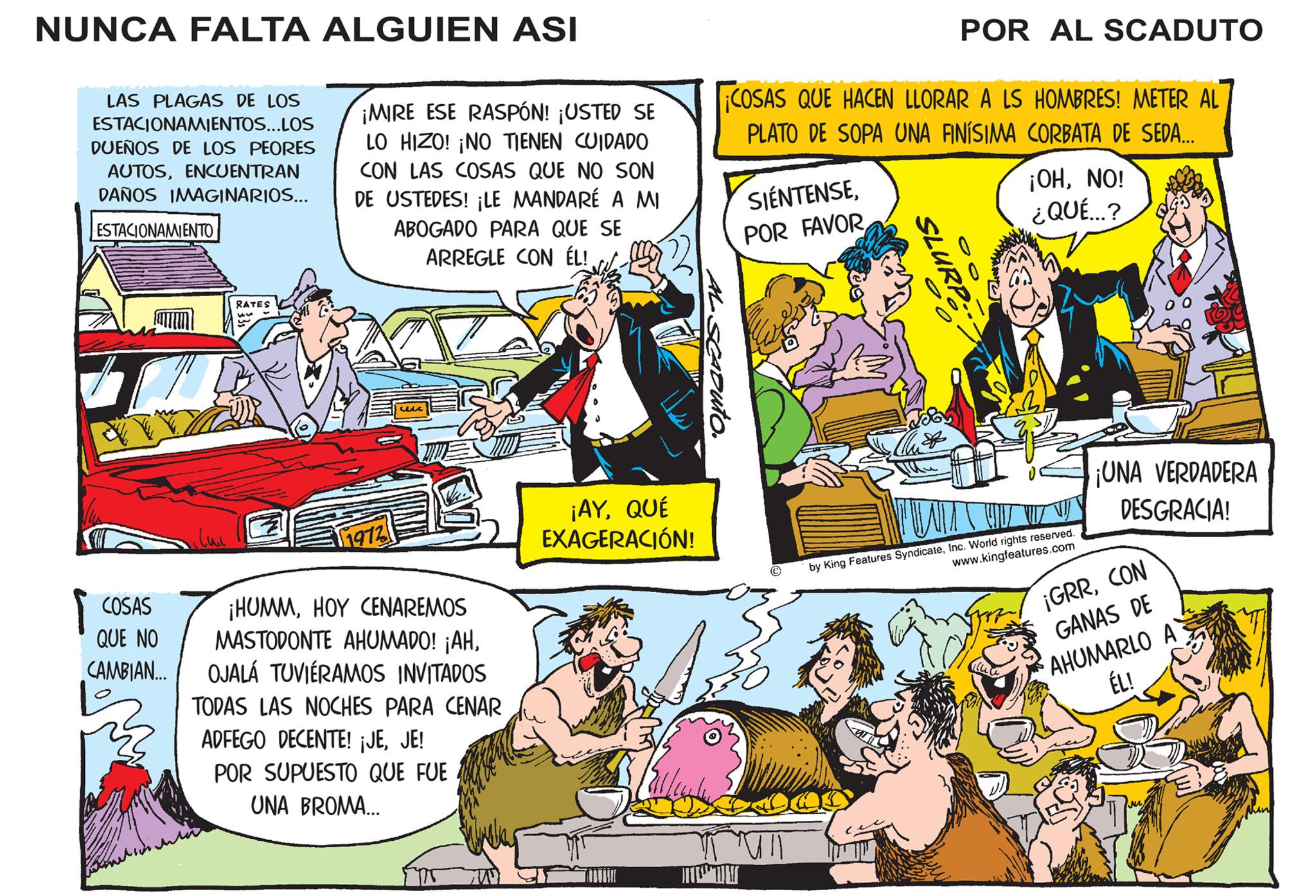 Parallel OCR: NUNCA FALTA ALGUIEN ASI LAS PLAGAS DE LOS ESTACIONAMIENTOS...LOS DUEÑOS DE LOS PEORES AUTOSENCUENTRAN DAÑOS IMAGINARIOS... ESTACIONAMIENTO COSAS QUE NO CAMBIAN... RATES 55 ¡MIRE ESE RASPÓN! ¡USTED SE LO HIZO! ¡NO TIENEN CUIDADO CON LAS COSAS QUE NO SON DE USTEDES! ¡LE MANDARÉ A MI ABOGADO PARA QUE SE ARREGLE CON ÉL! 1972 un ¡HUMMHOY CENAREMOS MASTODONTE AHUMADO! ¡AHOJALÁ TUVIÉRAMOS INVITADOS TODAS LAS NOCHES PARA CENAR ADFEGO DECENTE! ¡JEJE! POR SUPUESTO QUE FUE UNA BROMA... WW ¡AYQUÉ EXAGERACIÓN! SCADUTO. COSAS QUE HACEN LLORAR A LS HOMBRES! METER AL PLATO DE SOPA UNA FINÍSIMA CORBATA DE SEDA... SIENTENSEPOR FAVOR SLURP 00 POR AL SCADUTO Toby ¡OHNO! ¿QUÉ...? by King Features SyndicateInc. World rights reserved. www.kingfeatures.com ¡UNA VERDADERA DESGRACIA! ¡GRRCON GANAS DE AHUMARLO A ÉL! NUNCA FALTA ALGUIEN ASI LAS PLAGAS DE LOS ESTACIONAMIENTOS ... LOS DUEÑOS DE LOS PEORES AUTOSENCUENTRAN DAÑOS IMAGINARIOS ... ESTACIONAMIENTO COSAS QUE NO CAMBIAN ... RATES 55 ¡ MIRE ESE RASPÓN ! ¡ USTED SE LO HIZO ! ¡ NO TIENEN CUIDADO CON LAS COSAS QUE NO SON DE USTEDES ! ¡ LE MANDARÉ A MI ABOGADO PARA QUE SE ARREGLE CON ÉL ! 1972 un ¡ HUMMHOY CENAREMOS MASTODONTE AHUMADO ! ¡ AHOJALÁ TUVIÉRAMOS INVITADOS TODAS LAS NOCHES PARA CENAR ADFEGO DECENTE ! ¡ JEJE ! POR SUPUESTO QUE FUE UNA BROMA ... WW ¡ AYQUÉ EXAGERACIÓN ! SCADUTO . COSAS QUE HACEN LLORAR A LS HOMBRES ! METER AL PLATO DE SOPA UNA FINÍSIMA CORBATA DE SEDA ... SIENTENSEPOR FAVOR SLURP 00 POR AL SCADUTO Toby ¡ OHNO ! ¿ QUÉ ... ? by King Features SyndicateInc. World rights reserved . www.kingfeatures.com ¡ UNA VERDADERA DESGRACIA ! ¡ GRRCON GANAS DE AHUMARLO A ÉL !