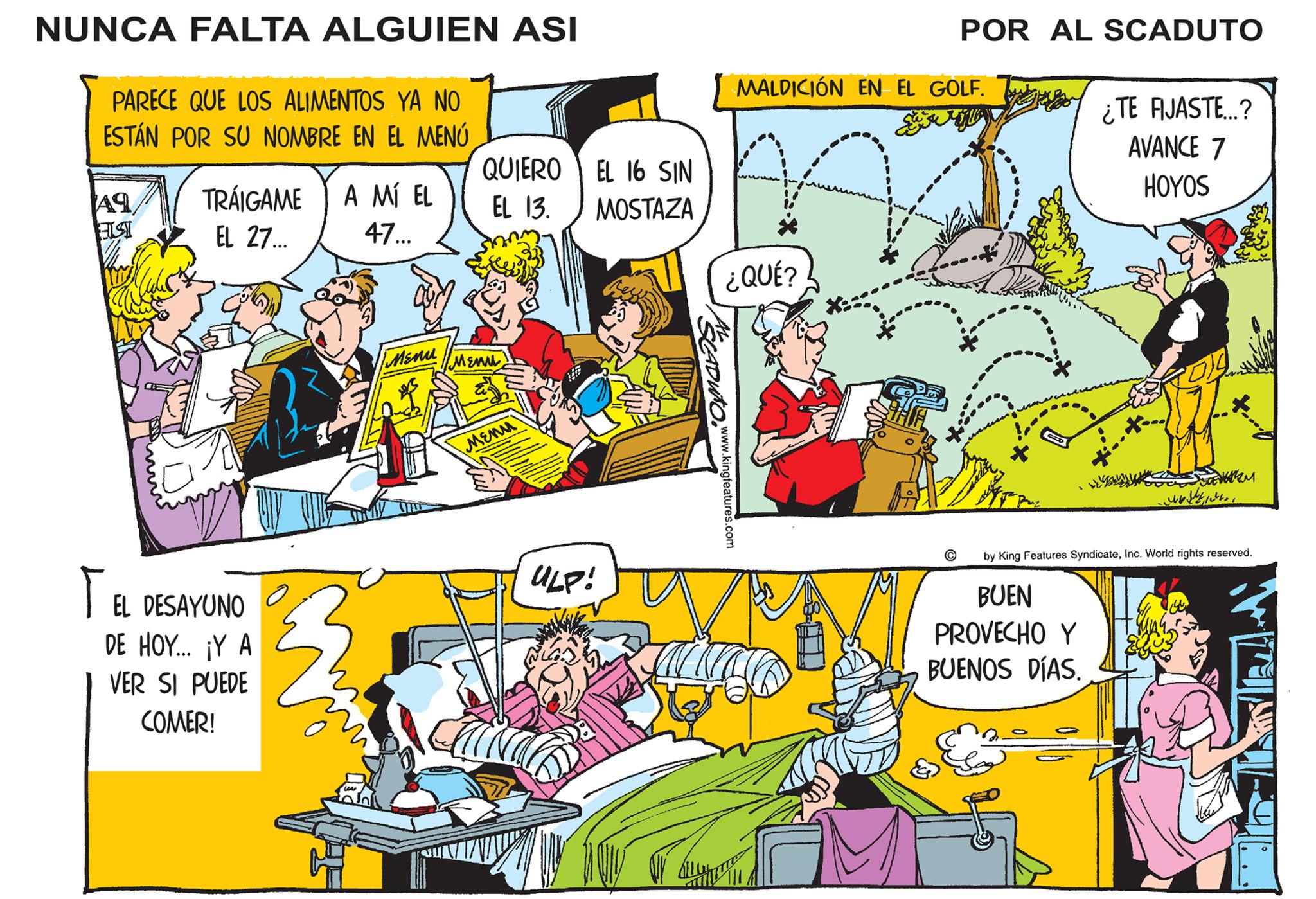 People OCR: NUNCA FALTA ALGUIEN ASI PARECE QUE LOS ALIMENTOS YA NO ESTÁN POR SU NOMBRE EN EL MENÚ Aq ELST TRÁIGAME EL 27... TEL DESAYUNO DE HOY... ¡Y A VER SI PUEDE COMER! A MÍ EL 47... Menu QUIERO EL 16 SIN EL 13. MOSTAZA MENUL Menu ULP! CADUTO www.kingfeatures.com MALDICIÓN EN EL GOLF. n ¿QUÉ? POR AL SCADUTO *:: J ¿TE FIJASTE...? AVANCE 7 HOYOS BUEN PROVECHO Y BUENOS DÍAS. COM ?? ????? ???? ????? ?????? by King Features SyndicateInc. World rights reserved. NUNCA FALTA ALGUIEN ASI PARECE QUE LOS ALIMENTOS YA NO ESTÁN POR SU NOMBRE EN EL MENÚ Aq ELST TRÁIGAME EL 27 ... TEL DESAYUNO DE HOY ... ¡ Y A VER SI PUEDE COMER ! A MÍ EL 47 ... Menu QUIERO EL 16 SIN EL 13. MOSTAZA MENUL Menu ULP ! CADUTO www.kingfeatures.com MALDICIÓN EN EL GOLF . n ¿ QUÉ ? POR AL SCADUTO * :: J ¿ TE FIJASTE ... ? AVANCE 7 HOYOS BUEN PROVECHO Y BUENOS DÍAS . COM ?? ????? ???? ????? ?????? by King Features SyndicateInc. World rights reserved .