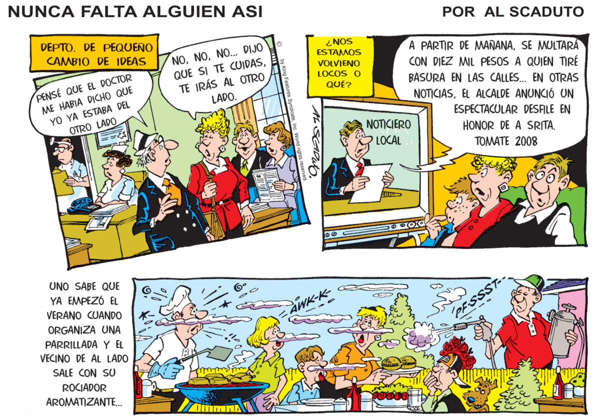 Illustration OCR: NUNCA FALTA ALGUIEN ASI DEPTO. DE PEQUEÑO CAMBIO DE IDEAS PENSE QUE EL DOCTOR ME HABIA DICHO QUE YO YA ESTABA DEL OTRO LADO UNO SABE QUE YA EMPEZÓ EL VERANO CUANDO ORGANIZA UNA PARRILLADA Y EL VECINO DE AL LADO SALE CON SU ROCIADOR AROMATIZANTE... NONO... DIJO QUE SI TE CUIDASTE IRÁS AL OTRO LADO. by King Features SyndicateInc. World rights reserved. AL SEADIO. ¿NOS ESTAMOS VOLVIENO LOCOS O QUÉ? AWK-K- A PARTIR DE MAÑANASE MULTARÁ CON DIEZ MIL PESOS A QUIEN TIRÉ BASURA EN LAS CALLES... EN OTRAS NOTICIASEL ALCALDE ANUNCIÓ UN ESPECTACULAR DESFILE EN HONOR DE A SRITA. TOMATE 2008 NOTICIERO LOCAL T POR AL SCADUTO poood PF-SSST-- ??? mmm NUNCA FALTA ALGUIEN ASI DEPTO . DE PEQUEÑO CAMBIO DE IDEAS PENSE QUE EL DOCTOR ME HABIA DICHO QUE YO YA ESTABA DEL OTRO LADO UNO SABE QUE YA EMPEZÓ EL VERANO CUANDO ORGANIZA UNA PARRILLADA Y EL VECINO DE AL LADO SALE CON SU ROCIADOR AROMATIZANTE ... NONO ... DIJO QUE SI TE CUIDASTE IRÁS AL OTRO LADO . by King Features SyndicateInc. World rights reserved . AL SEADIO . ¿ NOS ESTAMOS VOLVIENO LOCOS O QUÉ ? AWK - K A PARTIR DE MAÑANASE MULTARÁ CON DIEZ MIL PESOS A QUIEN TIRÉ BASURA EN LAS CALLES ... EN OTRAS NOTICIASEL ALCALDE ANUNCIÓ UN ESPECTACULAR DESFILE EN HONOR DE A SRITA . TOMATE 2008 NOTICIERO LOCAL T POR AL SCADUTO poood PF - SSST- ??? mmm