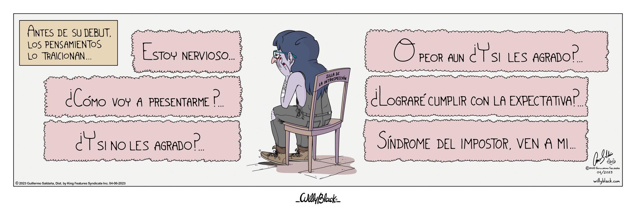 Handwriting OCR: ANTES DE SU DEBUTLOS PENSAMIENTOS LO TRAICIONAN... ESTOY NERVIOSO.... ¿CÓMO VOY A PRESENTARME?.?.. ¿Y SI NO LES AGRADO?. ?2023 Guillermo SaldañaDist. by King Features Syndicate Inc. 04-06-2023 SILLA DE LA INTROSPECCION _Willy Black O PEOR AUN ¿Y SI LES AGRADO? ¿LOGRARE CUMPLIR CON LA EXPECTATIVA?.. SÍNDROME DEL IMPOSTORVEN A MI.….. And Saldain ée ?2023 GUILLERMO SALDAÑA 04/2023 willyblack.com ANTES DE SU DEBUTLOS PENSAMIENTOS LO TRAICIONAN ... ESTOY NERVIOSO .... ¿ CÓMO VOY A PRESENTARME ? . ? .. ¿ Y SI NO LES AGRADO ?. ?2023 Guillermo SaldañaDist . by King Features Syndicate Inc. 04-06-2023 SILLA DE LA INTROSPECCION _Willy Black O PEOR AUN ¿ Y SI LES AGRADO ? ¿ LOGRARE CUMPLIR CON LA EXPECTATIVA ? .. SÍNDROME DEL IMPOSTORVEN A MI . … .. And Saldain ée ?2023 GUILLERMO SALDAÑA 04/2023 willyblack.com
