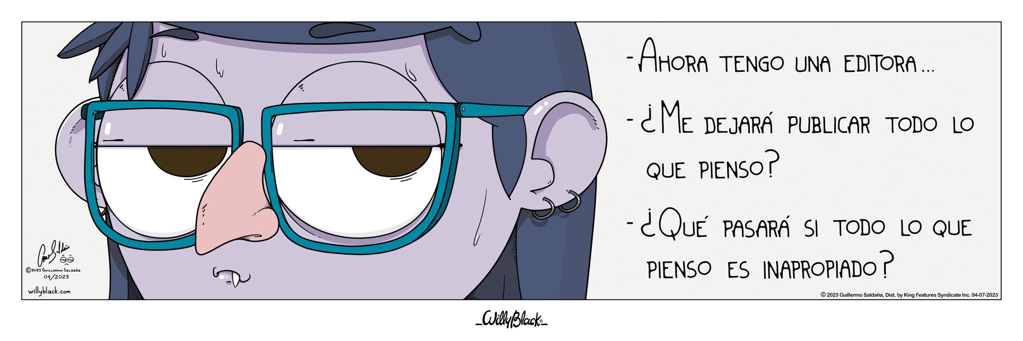 Font OCR: ???????? ée ?2023 GUILLERMO SALDANA 04/2023 willyblack.com _Willy Black_ - AHORA TENGO UNA EDITORA... -¿ME DEJARÁ PUBLICAR TODO LO QUE PIENSO? -¿QUÉ PASARÁ SI TODO LO QUE PIENSO ES INAPROPIADO? ?2023 Guillermo SaldañaDist. by King Features Syndicate Inc. 04-07-2023 ???????? ée ?2023 GUILLERMO SALDANA 04/2023 willyblack.com _Willy Black_ - AHORA TENGO UNA EDITORA ... -¿ME DEJARÁ PUBLICAR TODO LO QUE PIENSO ? -¿QUÉ PASARÁ SI TODO LO QUE PIENSO ES INAPROPIADO ? ?2023 Guillermo SaldañaDist . by King Features Syndicate Inc. 04-07-2023