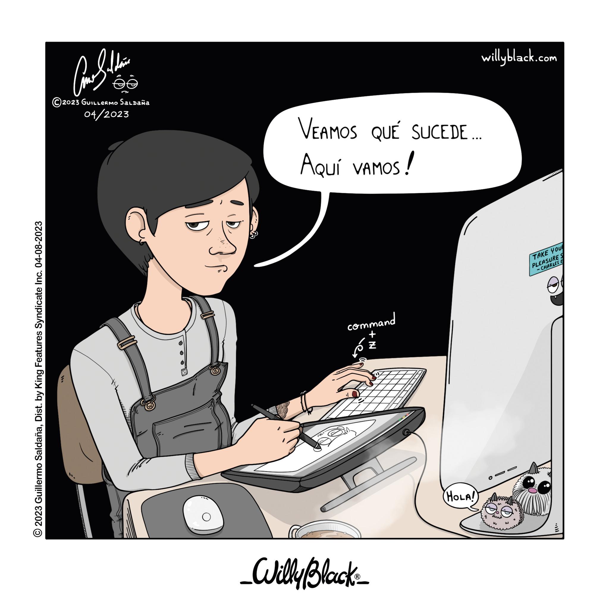 Elbow OCR: © 2023 Guillermo SaldañaDist. by King Features Syndicate Inc. 04-08-2023 ee 2023 GUILLERMO Saldaña 04/2023 VEAMOS QUE SUCEDE ... AQUÍ VAMOS! command + le. _Willy Black ? willyblack.com HOLA! TAKE YOU PLEASURES -CHARLES E © 2023 Guillermo SaldañaDist . by King Features Syndicate Inc. 04-08-2023 ee 2023 GUILLERMO Saldaña 04/2023 VEAMOS QUE SUCEDE ... AQUÍ VAMOS ! command + le . _Willy Black ? willyblack.com HOLA ! TAKE YOU PLEASURES -CHARLES E