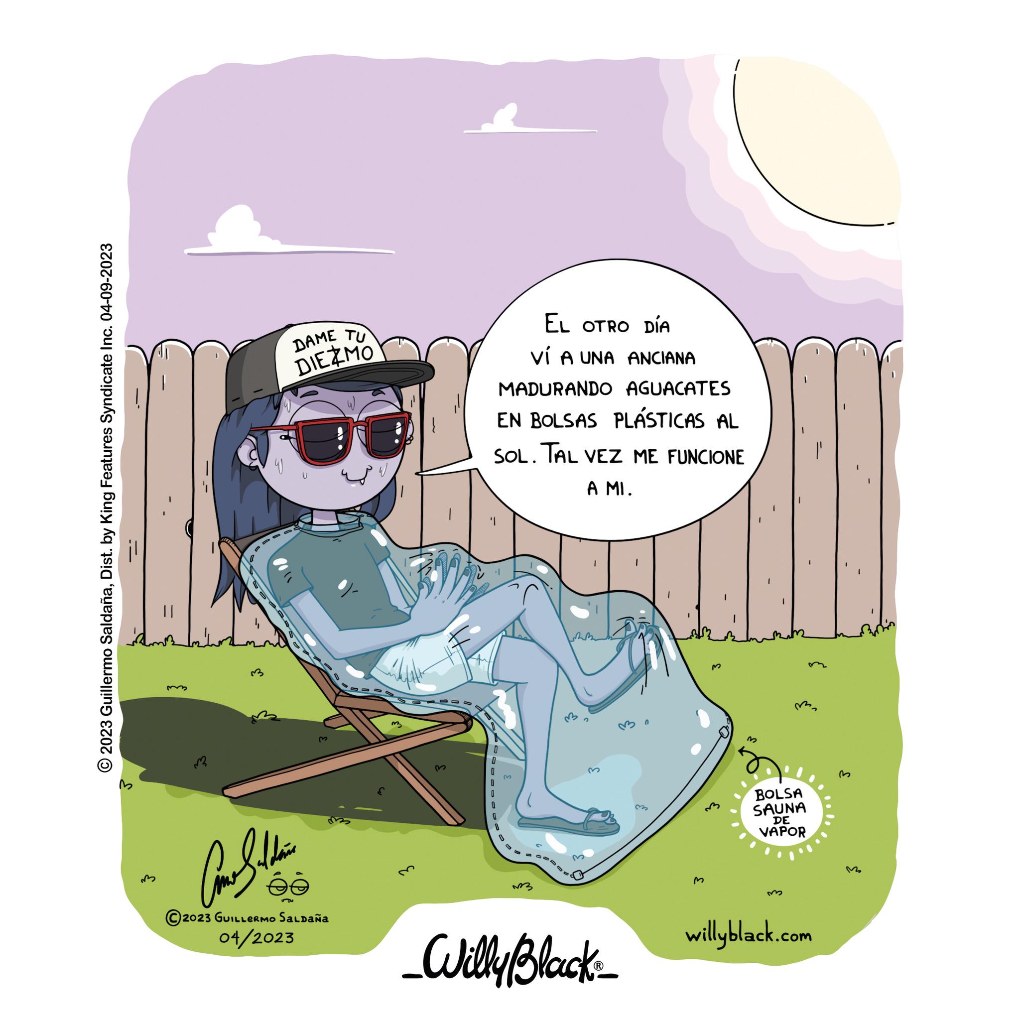Rectangle OCR: © 2023 Guillermo SaldañaDist. by King Features Syndicate Inc. 04-09-2023 -- m DAME TU DIE MO ???? 2023 GUILLERMO Saldaña 04/2023 @ 3 3 EL OTRO DÍA VÍ A UNA ANCIANA MADURANDO AGUACATES EN BOLSAS PLÁSTICAS AL SOL. TAL VEZ ME FUNCIONE A MI. '1 0 0 0 ?3 £ _Willy Black_ 0 M 3 M ma BOLSA SAUNA DE VAPOR willyblack.com © 2023 Guillermo SaldañaDist . by King Features Syndicate Inc. 04-09-2023 -- m DAME TU DIE MO ???? 2023 GUILLERMO Saldaña 04/2023 @ 3 3 EL OTRO DÍA VÍ A UNA ANCIANA MADURANDO AGUACATES EN BOLSAS PLÁSTICAS AL SOL . TAL VEZ ME FUNCIONE A MI . ' 1 0 0 0 ?3 £ _Willy Black_ 0 M 3 M ma BOLSA SAUNA DE VAPOR willyblack.com