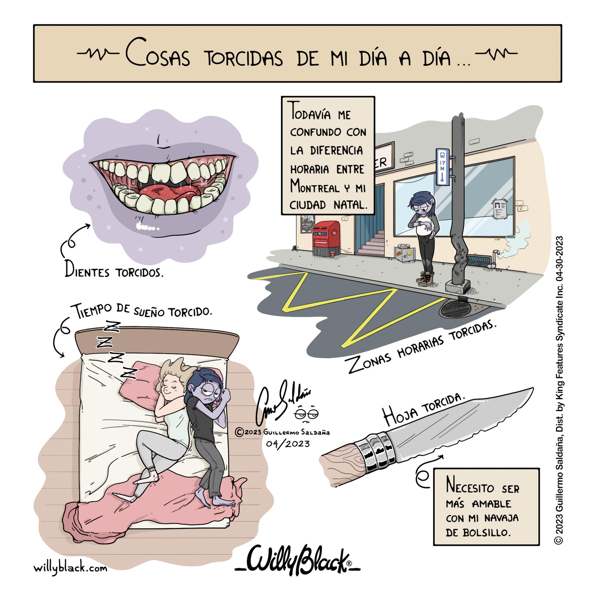Humour OCR: m COSAS TORCIDAS DE MI DÍA A DÍA... é DIENTES TORCIDOS. . TIEMPO DE SUEÑO TORCIDO. Z Z dwes. willyblack.com ODAVÍA ME CONFUNDO CON LA DIFERENCIA HORARIA ENTRE MONTREAL Y MI CIUDAD NATAL. 19 TUE Con Saldain ée 2023 GUILLERMO SALDAÑA 04/2023 ER _Willy Black_ Aug ZONAS HORARIAS TORCIDAS. CTNI www HOJA TORCIDA. NECESITO SER MÁS AMABLE CON MI NAVAJA DE BOLSILLO. © 2023 Guillermo SaldañaDist. by King Features Syndicate Inc. 04-30-2023 m COSAS TORCIDAS DE MI DÍA A DÍA ... é DIENTES TORCIDOS . . TIEMPO DE SUEÑO TORCIDO . Z Z dwes . willyblack.com ODAVÍA ME CONFUNDO CON LA DIFERENCIA HORARIA ENTRE MONTREAL Y MI CIUDAD NATAL . 19 TUE Con Saldain ée 2023 GUILLERMO SALDAÑA 04/2023 ER _Willy Black_ Aug ZONAS HORARIAS TORCIDAS . CTNI www HOJA TORCIDA . NECESITO SER MÁS AMABLE CON MI NAVAJA DE BOLSILLO . © 2023 Guillermo SaldañaDist . by King Features Syndicate Inc. 04-30-2023