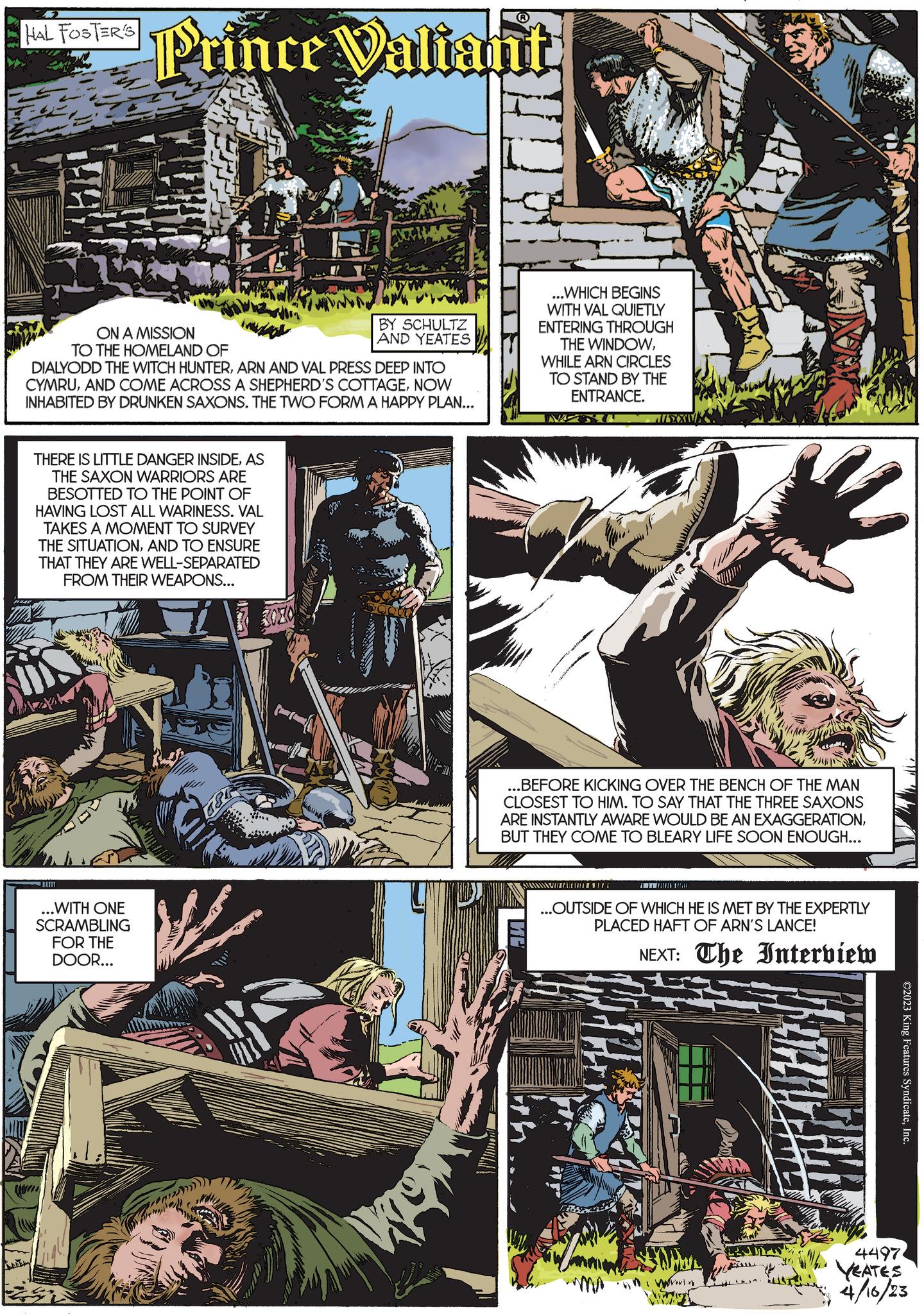 Fiction OCR: HAL FOSTER'S Prince Valiant ON A MISSION TO THE HOMELAND OF JITH DIALYODD THE WITCH HUNTERARN AND VAL PRESS DEEP INTO CYMRUNOW INHABITED BY DRUNKEN SAXONS. THE TWO FORM A HAPPY PLAN... THERE IS LITTLE DANGER INSIDEAS THE SAXON WARRIORS ARE BESOTTED TO THE POINT OF HAVING LOST ALL WARINESS. VAL TAKES A MOMENT TO SURVEY THE SITUATIONAND TO ENSURE THAT THEY ARE WELL-SEPARATED FROM THEIR WEAPONS... ...WITH ONE SCRAMBLING FOR THE DOOR... BY SCHULTZ AND YEATES We hop ...WHICH BEGINS WITH VAL QUIETLY ENTERING THROUGH THE WINDOWWHILE ARN CIRCLES TO STAND BY THE ENTRANCE. IMP METL ...BEFORE KICKING OVER THE BENCH OF THE MAN CLOSEST TO HIM. TO SAY THAT THE THREE SAXONS ARE INSTANTLY AWARE WOULD BE AN EXAGGERATIONBUT THEY COME TO BLEARY LIFE SOON ENOUGH... JISXX ANZAHL TIARAIKINA ...OUTSIDE OF WHICH HE IS MET BY THE EXPERTLY PLACED HAFT OF ARN'S LANCE! NEXT: The Interview wing ????????? ©2023 King Features SyndicateInc. 4497. YEATES 4/16/23 HAL FOSTER'S Prince Valiant ON A MISSION TO THE HOMELAND OF JITH DIALYODD THE WITCH HUNTERARN AND VAL PRESS DEEP INTO CYMRUAND COME ACROSS A SHEPHERD'S COTTAGENOW INHABITED BY DRUNKEN SAXONS . THE TWO FORM A HAPPY PLAN ... THERE IS LITTLE DANGER INSIDEAS THE SAXON WARRIORS ARE BESOTTED TO THE POINT OF HAVING LOST ALL WARINESS . VAL TAKES A MOMENT TO SURVEY THE SITUATIONAND TO ENSURE THAT THEY ARE WELL - SEPARATED FROM THEIR WEAPONS ... ... WITH ONE SCRAMBLING FOR THE DOOR ... BY SCHULTZ AND YEATES We hop ... WHICH BEGINS WITH VAL QUIETLY ENTERING THROUGH THE WINDOWWHILE ARN CIRCLES TO STAND BY THE ENTRANCE . IMP METL ... BEFORE KICKING OVER THE BENCH OF THE MAN CLOSEST TO HIM . TO SAY THAT THE THREE SAXONS ARE INSTANTLY AWARE WOULD BE AN EXAGGERATIONBUT THEY COME TO BLEARY LIFE SOON ENOUGH ... JISXX ANZAHL TIARAIKINA ... OUTSIDE OF WHICH HE IS MET BY THE EXPERTLY PLACED HAFT OF ARN'S LANCE ! NEXT : The Interview wing ????????? © 2023 King Features SyndicateInc. 4497 . YEATES 4/16/23