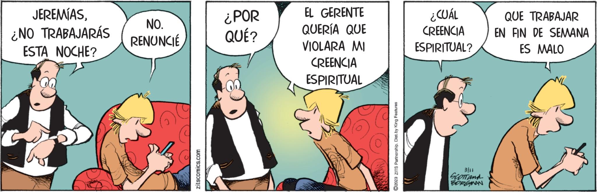 People OCR: JEREMÍAS¿NO TRABAJARÁS ESTA NOCHE? NO. RENUNCIÉ zitscomics.com ¿POR QUÉ? EL GERENTE QUERÍA QUE VIOLARA MI CREENCIA ESPIRITUAL 92023 ZITS Partnership. Dist.by King Features ¿CUÁL CREENCIA ESPIRITUAL? 3111 SCOTTand BORGMAN QUE TRABAJAR EN FIN DE SEMANA ES MALO JEREMÍAS¿ NO TRABAJARÁS ESTA NOCHE ? NO . RENUNCIÉ zitscomics.com ¿ POR QUÉ ? EL GERENTE QUERÍA QUE VIOLARA MI CREENCIA ESPIRITUAL 92023 ZITS Partnership . Dist.by King Features ¿ CUÁL CREENCIA ESPIRITUAL ? 3111 SCOTTand BORGMAN QUE TRABAJAR EN FIN DE SEMANA ES MALO